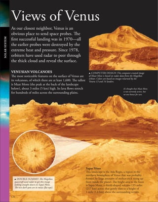 126
Views of Venus
As our closest neighbor, Venus is an
obvious place to send space probes. The
first successful landing was in 1970—all
the earlier probes were destroyed by the
extreme heat and pressure. Since 1978,
orbiters have used radar to peer through
the thick cloud and reveal the surface.
Sapas Mons
This landscape is the Atla Regio, a region in the
northern hemisphere of Venus that was probably
formed by large amounts of molten rock rising up
from inside the planet. The bright area to the front
is Sapas Mons, a shield-shaped volcano 135 miles
(217 km) across that gently rises to a height of
1 mile (1.6 km) above the surrounding terrain.
VENUSIAN VOLCANOES
The most noticeable features on the surface of Venus are
its volcanoes, of which there are at least 1,600. The tallest
is Maat Mons (the peak at the back of the landscape
below), about 3 miles (5 km) high. Its lava flows stretch
for hundreds of miles across the surrounding plains.
u DOUBLE SUMMIT The Magellan
spacecraft used radar to get this image
looking straight down on Sapas Mons.
The two dark spots are its mesas (flat tops).
It’s thought that Maat Mons
is not currently active, but
no one knows for sure.
u COMPUTER DESIGN This computer-created image
of Maat Mons is based on radar data from the Magellan
orbiter. Colors are based on images returned by the
Venera 13 and 14 landers.
SOLAR
SYSTEM
 