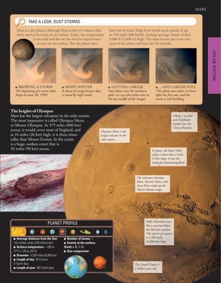 MARS
SOLAR
SYSTEM
The volcanoes Ascraeus
Mons, Pavonis Mons, and
Arsia Mons make up the
Tharsis Montes range.
Olympus Mons is the
largest volcano in the
solar system.
The Lowell Crater is
4 billion years old.
Valles Marineris runs
like a scar just below
the Martian equator.
This system of canyons
is 2,500 miles
(4,000 km) long.
In places, the Kasei Vallis
valley is more than 2 miles
(3 km) deep. It was the
result of a devastating flood.
Viking 1 Lander
and Pathfinder
landed near the
Chryse Planitia.
■ Average distance from the Sun
142 million miles (228 million km)
■ Surface temperature −195 to
77°F (−125 to 25°C)
■ Diameter 4,200 miles (6,800 km)
■ Length of day 24.5 hours
(1 Earth day)
■ Length of year 687 Earth days
■ Number of moons 2
■ Gravity at the surface
(Earth = 1) 0.38
■ Size comparison
PLANET PROFILE
TAKE A LOOK: DUST STORMS
Mars is a dry planet, although there is lots of evidence that
there used to be water on its surface. Today, the temperature
is too cold and the air too thin for liquid water
to exist on the surface. But the planet does
have lots of wind. High-level winds reach speeds of up
to 250 mph (400 km/h), kicking up huge clouds of dust
3,000 ft (1,000 m) high. The dust storms can cover vast
areas of the planet and may last for months.
The heights of Olympus
Mars has the largest volcanoes in the solar system.
The most impressive is called Olympus Mons,
or Mount Olympus. At 375 miles (600 km)
across, it would cover most of England, and
at 16 miles (26 km) high, it is three times
taller than Mount Everest. In the center
is a huge, sunken crater that is
56 miles (90 km) across.
u BREWING A STORM
The beginning of a storm takes
shape on June 30, 1999.
u SHAPE SHIFTER
A cloud of orange-brown dust
is raised by high winds.
u GETTING LARGER
Dust blows over the northern
polar ice cap (the white area in
the top middle of the image).
u ... AND LARGER STILL
This photo was taken six hours
after the first one, and the
storm is still building.
 