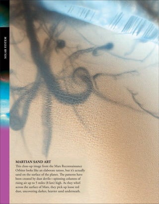 SOLAR
SYSTEM
MARTIAN SAND ART
This close-up image from the Mars Reconnaissance
Orbiter looks like an elaborate tattoo, but it’s actually
sand on the surface of the planet. The patterns have
been created by dust devils—spinning columns of
rising air up to 5 miles (8 km) high. As they whirl
across the surface of Mars, they pick up loose red
dust, uncovering darker, heavier sand underneath.
 