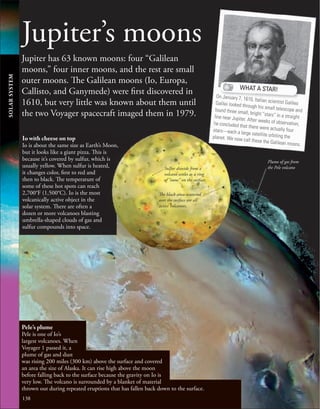 138
Jupiter’s moons
Jupiter has 63 known moons: four “Galilean
moons,” four inner moons, and the rest are small
outer moons. The Galilean moons (Io, Europa,
Callisto, and Ganymede) were first discovered in
1610, but very little was known about them until
the two Voyager spacecraft imaged them in 1979.
WHAT A STAR!
On January 7, 1610, Italian scientist Galileo
Galilei looked through his small telescope and
found three small, bright “stars” in a straight
line near Jupiter. After weeks of observation,
he concluded that there were actually four
stars—each a large satellite orbiting the
planet. We now call these the Galilean moons.
Pele’s plume
Pele is one of Io’s
largest volcanoes. When
Voyager 1 passed it, a
plume of gas and dust
was rising 200 miles (300 km) above the surface and covered
an area the size of Alaska. It can rise high above the moon
before falling back to the surface because the gravity on Io is
very low. The volcano is surrounded by a blanket of material
thrown out during repeated eruptions that has fallen back down to the surface.
The black areas scattered
over the surface are all
active volcanoes.
Sulfur dioxide from a
volcano settles as a ring
of “snow” on the surface.
Plume of gas from
the Pele volcano
Io with cheese on top
Io is about the same size as Earth’s Moon,
but it looks like a giant pizza. This is
because it’s covered by sulfur, which is
usually yellow. When sulfur is heated,
it changes color, first to red and
then to black. The temperature of
some of these hot spots can reach
2,700°F (1,500°C). Io is the most
volcanically active object in the
solar system. There are often a
dozen or more volcanoes blasting
umbrella-shaped clouds of gas and
sulfur compounds into space.
SOLAR
SYSTEM
 