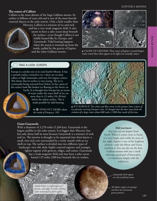 139
JUPITER’S MOONS
Europa is a similar size to Io (and Earth’s Moon). It has
a smooth surface covered in ice—there are no deep
valleys or high mountains, and very few impact craters.
This shows that its surface is very young. The ice is
continually being renewed from below. In fact, parts of
the surface look like broken ice floating in the Arctic on
Earth. It is thought that Europa has an ocean
of water under the outer shell of ice, no
more than 6–12 miles (10–20 km)
below the airless surface. This is
made possible by tidal heating.
The craters of Callisto
Callisto is the most distant of the large Galilean moons. Its
surface is billions of years old and is one of the most heavily
cratered objects in the solar system. Only a little smaller than
Mercury, Callisto is a mixture of ice and rock
and has a very weak magnetic field. It also
seems to have a salty ocean deep beneath
the surface—even though Callisto is not
tidally heated like Io, Europa, and
Ganymede. Tidal heating happens
when the moon is warmed up from the
inside, pulled by the gravity of Jupiter
and the other Galilean moons.
SOLAR
SYSTEM
TAKE A LOOK: EUROPA
u ICY SURFACE The white and blue areas in this picture show a layer of
ice particles covering Europa’s crust. It’s thought that the dust came from the
creation of a large crater about 600 miles (1,000 km) south of the area.
u CLOSE-UP CRATERS These views of Jupiter’s second-largest
moon reveal that what appear to be lights are actually craters.
, FIND OUT MORE about
the inside of Europa p. 163.
Giant Ganymede
With a diameter of 3,270 miles (5,260 km), Ganymede is the
largest satellite in the solar system. It is bigger than Mercury, but
has only about half its mass because Ganymede is a mixture of rock
and ice. The interior is thought to be separated into three layers: a
small, iron-rich core surrounded by a rocky mantle with an icy
shell on top. The surface is divided into two different types of
landscape: very old, dark, highly cratered regions; and younger,
lighter regions with grooves, ridges, and craters. Ganymede
has a weak magnetic field and may have a salty ocean
buried 125 miles (200 km) beneath the icy surface.
Arbela Sulcus is a light region of
furrows and ridges 15 miles (24 km)
wide surrounded by dark regions.
Ganymede’s dark regions
are old and full of craters.
The lighter regions are younger
and have lots of unusual
groove patterns.
Did you know
that you can see Jupiter from
Earth? When it comes close to Earth,
it is very bright and visible for most of
the night. Jupiter is one of the brightest
planets—only the Moon and Venus
outshine it. You can also see the four
Galilean moons with just a small
telescope, good pair of binoculars,
or sometimes simply with the
naked eye.
 