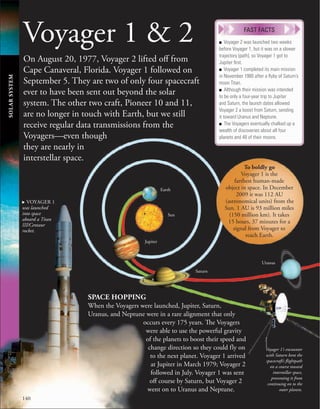 140
SOLAR
SYSTEM
Voyager 1 & 2
On August 20, 1977, Voyager 2 lifted off from
Cape Canaveral, Florida. Voyager 1 followed on
September 5. They are two of only four spacecraft
ever to have been sent out beyond the solar
system. The other two craft, Pioneer 10 and 11,
are no longer in touch with Earth, but we still
receive regular data transmissions from the
Voyagers—even though
they are nearly in
interstellar space.
■ Voyager 2 was launched two weeks
before Voyager 1, but it was on a slower
trajectory (path), so Voyager 1 got to
Jupiter ﬁrst.
■ Voyager 1 completed its main mission
in November 1980 after a ﬂyby of Saturn’s
moon Titan.
■ Although their mission was intended
to be only a four-year trip to Jupiter
and Saturn, the launch dates allowed
Voyager 2 a boost from Saturn, sending
it toward Uranus and Neptune.
■ The Voyagers eventually chalked up a
wealth of discoveries about all four
planets and 48 of their moons.
FAST FACTS
Uranus
Sun
Earth
Jupiter
Saturn
. VOYAGER 1
was launched
into space
aboard a Titan
III/Centaur
rocket.
Voyager 1’s encounter
with Saturn bent the
spacecraft’s flightpath
on a course toward
interstellar space,
preventing it from
continuing on to the
outer planets.
SPACE HOPPING
When the Voyagers were launched, Jupiter, Saturn,
Uranus, and Neptune were in a rare alignment that only
occurs every 175 years. The Voyagers
were able to use the powerful gravity
of the planets to boost their speed and
change direction so they could fly on
to the next planet. Voyager 1 arrived
at Jupiter in March 1979; Voyager 2
followed in July. Voyager 1 was sent
off course by Saturn, but Voyager 2
went on to Uranus and Neptune.
To boldly go
Voyager 1 is the
farthest human-made
object in space. In December
2009 it was 112 AU
(astronomical units) from the
Sun. 1 AU is 93 million miles
(150 million km). It takes
15 hours, 37 minutes for a
signal from Voyager to
reach Earth.
 