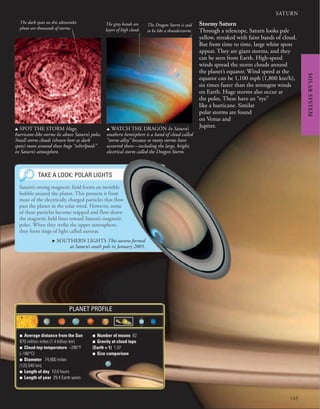 143
SATURN
■ Average distance from the Sun
870 million miles (1.4 billion km)
■ Cloud-top temperature −290°F
(−180°C)
■ Diameter 74,900 miles
(120,540 km)
■ Length of day 10.6 hours
■ Length of year 29.4 Earth years
■ Number of moons 62
■ Gravity at cloud tops
(Earth = 1) 1.07
■ Size comparison
PLANET PROFILE
Stormy Saturn
Through a telescope, Saturn looks pale
yellow, streaked with faint bands of cloud.
But from time to time, large white spots
appear. They are giant storms, and they
can be seen from Earth. High-speed
winds spread the storm clouds around
the planet’s equator. Wind speed at the
equator can be 1,100 mph (1,800 km/h),
six times faster than the strongest winds
on Earth. Huge storms also occur at
the poles. These have an “eye”
like a hurricane. Similar
polar storms are found
on Venus and
Jupiter.
u SPOT THE STORM Huge,
hurricane-like storms lie above Saturn’s poles.
Small storm clouds (shown here as dark
spots) move around these huge “whirlpools”
in Saturn’s atmosphere.
u WATCH THE DRAGON In Saturn’s
southern hemisphere is a band of cloud called
“storm alley” because so many storms have
occurred there—including the large, bright,
electrical storm called the Dragon Storm.
The Dragon Storm is said
to be like a thunderstorm.
The gray bands are
layers of high cloud.
The dark spots on this ultraviolet
photo are thousands of storms.
. SOUTHERN LIGHTS This aurora formed
at Saturn’s south pole in January 2005.
TAKE A LOOK: POLAR LIGHTS
Saturn’s strong magnetic field forms an invisible
bubble around the planet. This protects it from
most of the electrically charged particles that flow
past the planet in the solar wind. However, some
of these particles become trapped and flow down
the magnetic field lines toward Saturn’s magnetic
poles. When they strike the upper atmosphere,
they form rings of light called auroras.
SOLAR
SYSTEM
 