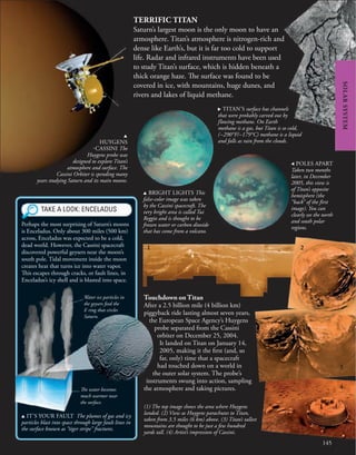 145
SOLAR
SYSTEM
TERRIFIC TITAN
Saturn’s largest moon is the only moon to have an
atmosphere. Titan’s atmosphere is nitrogen-rich and
dense like Earth’s, but it is far too cold to support
life. Radar and infrared instruments have been used
to study Titan’s surface, which is hidden beneath a
thick orange haze. The surface was found to be
covered in ice, with mountains, huge dunes, and
rivers and lakes of liquid methane.
u
HUYGENS
-CASSINI The
Huygens probe was
designed to explore Titan’s
atmosphere and surface. The
Cassini Orbiter is spending many
years studying Saturn and its main moons.
Touchdown on Titan
After a 2.5 billion mile (4 billion km)
piggyback ride lasting almost seven years,
the European Space Agency’s Huygens
probe separated from the Cassini
orbiter on December 25, 2004.
It landed on Titan on January 14,
2005, making it the first (and, so
far, only) time that a spacecraft
had touched down on a world in
the outer solar system. The probe’s
instruments swung into action, sampling
the atmosphere and taking pictures.
u BRIGHT LIGHTS This
false-color image was taken
by the Cassini spacecraft. The
very bright area is called Tui
Reggio and is thought to be
frozen water or carbon dioxide
that has come from a volcano.
, POLES APART
Taken two months
later, in December
2005, this view is
of Titan’s opposite
hemisphere (the
“back” of the first
image). You can
clearly see the north
and south polar
regions.
TAKE A LOOK: ENCELADUS
u IT’S YOUR FAULT The plumes of gas and icy
particles blast into space through large fault lines in
the surface known as “tiger stripe” fractures.
Perhaps the most surprising of Saturn’s moons
is Enceladus. Only about 300 miles (500 km)
across, Enceladus was expected to be a cold,
dead world. However, the Cassini spacecraft
discovered powerful geysers near the moon’s
south pole. Tidal movement inside the moon
creates heat that turns ice into water vapor.
This escapes through cracks, or fault lines, in
Enceladus’s icy shell and is blasted into space.
Water ice particles in
the geysers feed the
E ring that circles
Saturn.
The water becomes
much warmer near
the surface.
. TITAN’S surface has channels
that were probably carved out by
flowing methane. On Earth
methane is a gas, but Titan is so cold,
(−290°F/−179°C) methane is a liquid
and falls as rain from the clouds.
(1) The top image shows the area where Huygens
landed. (2) View as Huygens parachutes to Titan,
taken from 3.5 miles (6 km) above. (3) Titan’s tallest
mountains are thought to be just a few hundred
yards tall. (4) Artist’s impression of Cassini.
1 2
3
4
 