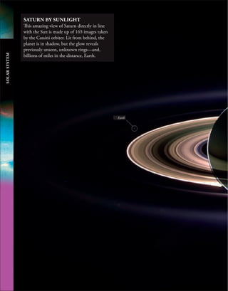 SOLAR
SYSTEM
SATURN BY SUNLIGHT
This amazing view of Saturn directly in line
with the Sun is made up of 165 images taken
by the Cassini orbiter. Lit from behind, the
planet is in shadow, but the glow reveals
previously unseen, unknown rings—and,
billions of miles in the distance, Earth.
Earth
 