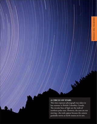 A CIRCLE OF STARS
This time-exposure photograph was taken in
late summer in British Columbia, Canada.
The circular lines of light are the trails of
northern polar stars. However, the stars are not
moving—the trails appear because the camera
gradually moves as Earth rotates on its axis.
OBSERVING
THE
UNIVERSE
 