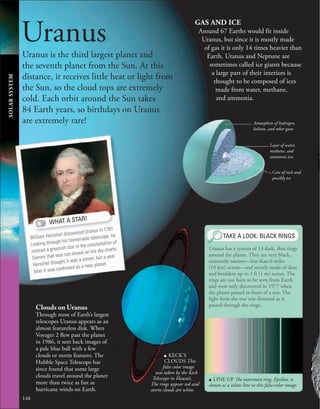 148
Uranus
Uranus is the third largest planet and
the seventh planet from the Sun. At this
distance, it receives little heat or light from
the Sun, so the cloud tops are extremely
cold. Each orbit around the Sun takes
84 Earth years, so birthdays on Uranus
are extremely rare!
WHAT A STAR!
William Herschel discovered Uranus in 1781.
Looking through his homemade telescope, he
noticed a greenish star in the constellation of
Gemini that was not shown on his sky charts.
Herschel thought it was a comet, but a year
later it was conﬁrmed as a new planet.
SOLAR
SYSTEM
Atmosphere of hydrogen,
helium, and other gases
Layer of water,
methane, and
ammonia ices
Core of rock and
possibly ice
GAS AND ICE
Around 67 Earths would fit inside
Uranus, but since it is mostly made
of gas it is only 14 times heavier than
Earth. Uranus and Neptune are
sometimes called ice giants because
a large part of their interiors is
thought to be composed of ices
made from water, methane,
and ammonia.
TAKE A LOOK: BLACK RINGS
u LINE UP The outermost ring, Epsilon, is
shown as a white line in this false-color image.
Uranus has a system of 13 dark, thin rings
around the planet. They are very black,
extremely narrow—less than 6 miles
(10 km) across—and mostly made of dust
and boulders up to 3 ft (1 m) across. The
rings are too faint to be seen from Earth
and were only discovered in 1977 when
the planet passed in front of a star. The
light from the star was dimmed as it
passed through the rings.
u KECK’S
CLOUDS This
false color image
was taken by the Keck
Telescope in Hawaii.
The rings appear red and
storm clouds are white.
Clouds on Uranus
Through most of Earth’s largest
telescopes Uranus appears as an
almost featureless disk. When
Voyager 2 flew past the planet
in 1986, it sent back images of
a pale blue ball with a few
clouds or storm features. The
Hubble Space Telescope has
since found that some large
clouds travel around the planet
more than twice as fast as
hurricane winds on Earth.
 