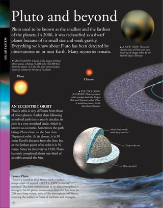 152
Pluto and beyond
Pluto used to be known as the smallest and the farthest
of the planets. In 2006, it was reclassified as a dwarf
planet because of its small size and weak gravity.
Everything we know about Pluto has been detected by
observatories on or near Earth. Many mysteries remain.
AN ECCENTRIC ORBIT
Pluto’s orbit is very different from those
of other planets. Rather than following
an orbital path that is nearly circular, its
path is a very stretched circle, which is
known as eccentric. Sometimes the path
brings Pluto closer to the Sun than
Neptune’s orbit. At its closest, it is 30
times Earth’s distance from the Sun, but
at the farthest point of its orbit it is 50
times. Since its discovery in 1930, Pluto
has only completed about one-third of
an orbit around the Sun.
Frozen Pluto
Pluto is a world in deep freeze, with a surface
temperature of around −382°F (−230°C)—in the
summer! The most common gas in its thin atmosphere is
nitrogen. As the planet moves away from the Sun into its
200-year-long winter, most of the atmosphere will freeze,
covering the surface in frosts of methane and nitrogen.
. PLUTO’S LONG
JOURNEY Pluto’s eccentric
orbit overlaps both the Kuiper
Belt and Neptune’s orbit. Pluto
is sometimes nearer to the
Sun than Neptune.
d MAIN MOON Charon is the largest of Pluto’s
three moons, orbiting 11,400 miles (18,400 km)
from the planet. It is also the solar system’s largest
moon in relation to the size of its planet.
u A NEW VIEW This is the
clearest view of Pluto ever seen,
made up of images taken by the
Hubble Space Telescope.
SOLAR
SYSTEM
Mantle layer mostly
made up of water ice
Large rocky core
Thin crust of ice
Pluto
Charon
 