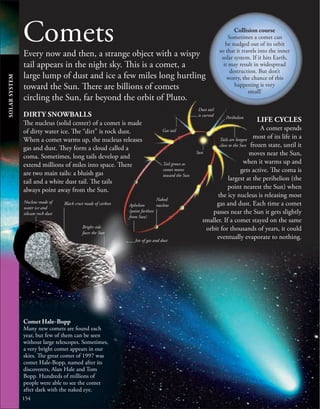 154
Comets
Every now and then, a strange object with a wispy
tail appears in the night sky. This is a comet, a
large lump of dust and ice a few miles long hurtling
toward the Sun. There are billions of comets
circling the Sun, far beyond the orbit of Pluto.
Comet Hale-Bopp
Many new comets are found each
year, but few of them can be seen
without large telescopes. Sometimes,
a very bright comet appears in our
skies. The great comet of 1997 was
comet Hale-Bopp, named after its
discoverers, Alan Hale and Tom
Bopp. Hundreds of millions of
people were able to see the comet
after dark with the naked eye.
DIRTY SNOWBALLS
The nucleus (solid center) of a comet is made
of dirty water ice. The “dirt” is rock dust.
When a comet warms up, the nucleus releases
gas and dust. They form a cloud called a
coma. Sometimes, long tails develop and
extend millions of miles into space. There
are two main tails: a bluish gas
tail and a white dust tail. The tails
always point away from the Sun.
SOLAR
SYSTEM
Aphelion
(point farthest
from Sun)
Nucleus made of
water ice and
silicate rock dust
LIFE CYCLES
A comet spends
most of its life in a
frozen state, until it
moves near the Sun,
when it warms up and
gets active. The coma is
largest at the perihelion (the
point nearest the Sun) when
the icy nucleus is releasing most
gas and dust. Each time a comet
passes near the Sun it gets slightly
smaller. If a comet stayed on the same
orbit for thousands of years, it could
eventually evaporate to nothing.
Sun
Naked
nucleus
Tail grows as
comet moves
toward the Sun
Tails are longest
close to the Sun
Dust tail
is curved Perihelion
Gas tail
Black crust made of carbon
Bright side
faces the Sun
Jets of gas and dust
Collision course
Sometimes a comet can
be nudged out of its orbit
so that it travels into the inner
solar system. If it hits Earth,
it may result in widespread
destruction. But don’t
worry, the chance of this
happening is very
small!
 