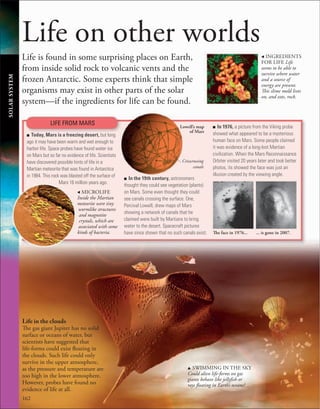 162
Life on other worlds
Life is found in some surprising places on Earth,
from inside solid rock to volcanic vents and the
frozen Antarctic. Some experts think that simple
organisms may exist in other parts of the solar
system—if the ingredients for life can be found.
, INGREDIENTS
FOR LIFE Life
seems to be able to
survive where water
and a source of
energy are present.
This slime mold lives
on, and eats, rock.
Crisscrossing
canals
Lowell’s map
of Mars
SOLAR
SYSTEM
LIFE FROM MARS
■ Today, Mars is a freezing desert, but long
ago it may have been warm and wet enough to
harbor life. Space probes have found water ice
on Mars but so far no evidence of life. Scientists
have discovered possible hints of life in a
Martian meteorite that was found in Antarctica
in 1984. This rock was blasted off the surface of
Mars 16 million years ago.
u SWIMMING IN THE SKY
Could alien life-forms on gas
giants behave like jellyfish or
rays floating in Earth’s oceans?
Life in the clouds
The gas giant Jupiter has no solid
surface or oceans of water, but
scientists have suggested that
life-forms could exist floating in
the clouds. Such life could only
survive in the upper atmosphere,
as the pressure and temperature are
too high in the lower atmosphere.
However, probes have found no
evidence of life at all.
, MICROLIFE
Inside the Martian
meteorite were tiny
wormlike structures
and magnetite
crystals, which are
associated with some
kinds of bacteria.
■ In the 19th century, astronomers
thought they could see vegetation (plants)
on Mars. Some even thought they could
see canals crossing the surface. One,
Percival Lowell, drew maps of Mars
showing a network of canals that he
claimed were built by Martians to bring
water to the desert. Spacecraft pictures
have since shown that no such canals exist.
■ In 1976, a picture from the Viking probe
showed what appeared to be a mysterious
human face on Mars. Some people claimed
it was evidence of a long-lost Martian
civilization. When the Mars Reconnaissance
Orbiter visited 20 years later and took better
photos, its showed the face was just an
illusion created by the viewing angle.
... is gone in 2007.
The face in 1976...
 