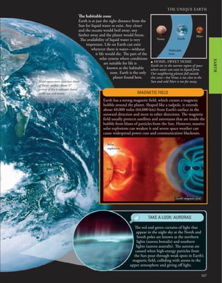 THE UNIQUE EARTH
167
EARTH
The red and green curtains of light that
appear in the night sky at the North and
South poles are known as the northern
lights (aurora borealis) and southern
lights (aurora australis). The auroras are
caused when high-energy particles from
the Sun pour through weak spots in Earth’s
magnetic field, colliding with atoms in the
upper atmosphere and giving off light.
The habitable zone
Earth is at just the right distance from the
Sun for liquid water to exist. Any closer
and the oceans would boil away: any
farther away and the planet would freeze.
The availability of liquid water is very
important. Life on Earth can exist
wherever there is water—without
it life would die. The part of the
solar system where conditions
are suitable for life is
known as the habitable
zone. Earth is the only
planet found here.
Earth has a strong magnetic field, which creates a magnetic
bubble around the planet. Shaped like a tadpole, it extends
about 40,000 miles (64,000 km) from Earth’s surface in the
sunward direction and more in other directions. The magnetic
field usually protects satellites and astronauts that are inside the
bubble from blasts of particles from the Sun. However, massive
solar explosions can weaken it and severe space weather can
cause widespread power cuts and communication blackouts.
TAKE A LOOK: AURORAS
Venus
Mars
Earth
Habitable
zone
u HOME, SWEET HOME
Earth sits in the narrow region of space
where water can exist in liquid form.
Our neighboring planets fall outside
this zone—hot Venus is too close to the
Sun and cold Mars is too far away.
MAGNETIC FIELD
Sun
Solar
explosion
Earth’s magnetic field
Water covers more than two-thirds
of Earth’s surface. About 97
percent of this is saltwater found
in the seas and oceans.
 