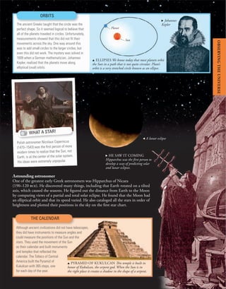 u ELLIPSES We know today that most planets orbit
the Sun in a path that is not quite circular. Pluto’s
orbit is a very stretched circle known as an ellipse.
. Johannes
Kepler
. HE SAW IT COMING
Hipparchus was the first person to
develop a way of predicting solar
and lunar eclipses.
, A lunar eclipse
u PYRAMID OF KUKULCAN This temple is built in
honor of Kukulcan, the serpent god. When the Sun is in
the right place it creates a shadow in the shape of a serpent.
The ancient Greeks taught that the circle was the
perfect shape. So it seemed logical to believe that
all of the planets traveled in circles. Unfortunately,
measurements showed that this did not ﬁt their
movements across the sky. One way around this
was to add small circles to the larger circles, but
even this did not work. The mystery was solved in
1609 when a German mathematician, Johannes
Kepler, realized that the planets move along
elliptical (oval) orbits.
ORBITS
Astounding astronomer
One of the greatest early Greek astronomers was Hipparchus of Nicaea
(190–120 bce). He discovered many things, including that Earth rotated on a tilted
axis, which caused the seasons. He figured out the distance from Earth to the Moon
by comparing views of a partial and total solar eclipse. He found that the Moon had
an elliptical orbit and that its speed varied. He also cataloged all the stars in order of
brightness and plotted their positions in the sky on the first star chart.
Planet
Sun
WHAT A STAR!
Polish astronomer Nicolaus Copernicus
(1473–1543) was the ﬁrst person of more
modern times to realize that the Sun, not
Earth, is at the center of the solar system.
His ideas were extremely unpopular.
THE CALENDAR
Although ancient civilizations did not have telescopes,
they did have instruments to measure angles and
could measure the positions of the Sun and the
stars. They used the movement of the Sun
as their calendar and built monuments
and temples that reﬂected the
calendar. The Toltecs of Central
America built the Pyramid of
Kukulcan with 365 steps, one
for each day of the year.
OBSERVING
THE
UNIVERSE
 