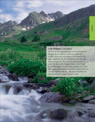 EARTH
THE PERFECT PLANET
We live on the most amazing rock in the universe.
Despite all our efforts to find new, habitable
worlds, ours is the only planet so far that has the
right conditions for life. Situated at just the right
distance from our Sun, it is not too hot nor too
cold. The key to life is liquid water, which Earth
has in abundance. It drives our weather and makes
plants grow, forming the basis of the food chain for
animals. Earth is also the only planet we know of
that has enough oxygen to keep us alive.
 
