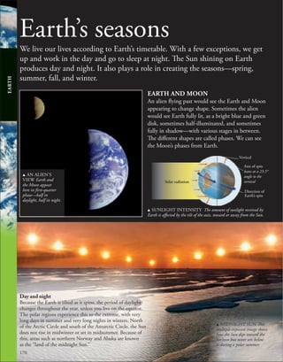 170
Earth’s seasons
We live our lives according to Earth’s timetable. With a few exceptions, we get
up and work in the day and go to sleep at night. The Sun shining on Earth
produces day and night. It also plays a role in creating the seasons—spring,
summer, fall, and winter.
EARTH AND MOON
An alien flying past would see the Earth and Moon
appearing to change shape. Sometimes the alien
would see Earth fully lit, as a bright blue and green
disk, sometimes half-illuminated, and sometimes
fully in shadow—with various stages in between.
The different shapes are called phases. We can see
the Moon’s phases from Earth.
u AN ALIEN’S
VIEW Earth and
the Moon appear
here in first-quarter
phase—half in
daylight, half in night.
EARTH
Day and night
Because the Earth is tilted as it spins, the period of daylight
changes throughout the year, unless you live on the equator.
The polar regions experience this to the extreme, with very
long days in summer and very long nights in winters. North
of the Arctic Circle and south of the Antarctic Circle, the Sun
does not rise in midwinter or set in midsummer. Because of
this, areas such as northern Norway and Alaska are known
as the “land of the midnight Sun.”
u SUNLIGHT INTENSITY The amount of sunlight received by
Earth is affected by the tilt of the axis, toward or away from the Sun.
Solar radiation
Axis of spin
leans at a 23.5°
angle to the
vertical
Direction of
Earth’s spin
Vertical
u MIDNIGHT SUN This
multiple exposure image shows
how the Sun dips toward the
horizon but never sets below
it during a polar summer.
 