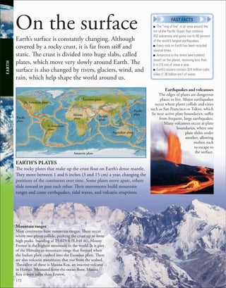172
On the surface
Earth’s surface is constantly changing. Although
covered by a rocky crust, it is far from stiff and
static. The crust is divided into huge slabs, called
plates, which move very slowly around Earth. The
surface is also changed by rivers, glaciers, wind, and
rain, which help shape the world around us.
Earthquakes and volcanoes
The edges of plates are dangerous
places to live. Major earthquakes
occur where plates collide and cities
such as San Francisco or Tokyo, which
lie near active plate boundaries, suffer
from frequent, large earthquakes.
Many volcanoes occur at plate
boundaries, where one
plate slides under
another, allowing
molten rock
to escape to
the surface.
Mountain ranges
Most continents have mountain ranges. These occur
where two plates collide, pushing the crust up to form
high peaks. Standing at 29,029 ft (8,848 m), Mount
Everest is the highest mountain in the world. It is part
of the Himalayan mountain range that formed when
the Indian plate crashed into the Eurasian plate. There
are also volcanic mountains that rise from the seabed.
The tallest of these is Mauna Kea, an inactive volcano
in Hawaii. Measured from the ocean floor, Mauna
Kea is even taller than Everest.
N. American plate
Eurasian plate
Paciﬁc
plate
Australian plate
Antarctic plate
African
plate
S. American
plate
Paciﬁc
plate
EARTH’S PLATES
The rocky plates that make up the crust float on Earth’s dense mantle.
They move between 1 and 6 inches (3 and 15 cm) a year, changing the
positions of the continents over time. Some plates move apart, others
slide toward or past each other. Their movements build mountain
ranges and cause earthquakes, tidal waves, and volcanic eruptions.
EARTH
■ The “ring of ﬁre” is an area around the
rim of the Paciﬁc Ocean that contains
452 volcanoes and gives rise to 80 percent
of the world’s largest earthquakes.
■ Every rock on Earth has been recycled
several times.
■ Antarctica is the driest (and coldest)
desert on the planet, receiving less than
6 in (15 cm) of snow a year.
■ Earth’s oceans contain 324 million cubic
miles (1.36 billion km3
) of water.
FAST FACTS
Indian
plate
 
