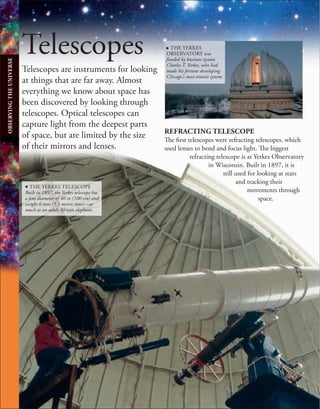 Telescopes
Telescopes are instruments for looking
at things that are far away. Almost
everything we know about space has
been discovered by looking through
telescopes. Optical telescopes can
capture light from the deepest parts
of space, but are limited by the size
of their mirrors and lenses.
. THE YERKES
OBSERVATORY was
funded by business tycoon
Charles T. Yerkes, who had
made his fortune developing
Chicago's mass-transit system.
REFRACTING TELESCOPE
The first telescopes were refracting telescopes, which
used lenses to bend and focus light. The biggest
refracting telescope is at Yerkes Observatory
in Wisconsin. Built in 1897, it is
still used for looking at stars
and tracking their
movements through
space.
d THE YERKES TELESCOPE
Built in 1897, the Yerkes telescope has
a lens diameter of 40 in (100 cm) and
weighs 6 tons (5.5 metric tons)—as
much as an adult African elephant.
OBSERVING
THE
UNIVERSE
 