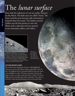 184
Thousands of
craters pepper the
Moon’s face like
scars, evidence of
violent clashes with
asteroids and comets.
The lunar surface
Even with the naked eye we can see surface features
on the Moon. The dark areas are called “maria,” the
Latin word for seas, because early astronomers
mistook them for oceans. The Italian scientist
Galileo was the first person to view the
Moon with a telescope and was amazed
to see mountains, plains, and valleys.
u MOON CRATERS vary in size from a
fraction of an inch to about 185 miles (300 km)
in diameter. The larger craters often have central
mountains where the crust rebounded after impact,
as in the 36-mile- (58-km-) wide Eratosthenes
Crater. It is surrounded by rays of material thrown
out from the nearby Copernicus Crater.
LUNAR HIGHLANDS
The cratered areas outside the maria are called highlands.
These cover most of the Moon’s surface, especially on the far
side. The highland rock is chemically different from the maria
rock and lighter in color. The lunar mountains that line the
edges of craters, or maria, reach more than 2 miles (3.5 km) in
height and are smoother than Earth mountains. The surface is
covered in rocks and powdered gray dust several yards deep.
THE
MOON
Highlands
Maria
 