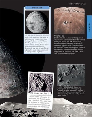 185
THE LUNAR SURFACE
Waterless seas
The lunar maria, or “seas,” are flat plains of
volcanic rock. Astronomers think they formed
during the Moon’s first 800 million years,
when molten rock welled up and filled the
bottoms of gigantic basins. The lava cooled
and solidified to form smooth plains. After the
maria formed, the rate of meteorite impacts
dropped and so the maria have fewer craters
than the much older highlands.
u LAVA FLOWS Snakelike channels were
formed by rivers of lava billions of years ago.
The top of the cooling lava formed a solid roof.
Later, the liquid lava drained away and the roof
of the tunnel collapsed, leaving winding channels
known as rilles.
THE FAR SIDE
We only ever see one side of the Moon
from Earth, so our first view of the far
side came from pictures taken by the
Soviet probe Luna 3 in 1959. Later,
NASA Apollo missions took even
clearer pictures, such as the one shown
here, centered on the boundary
between the near and far sides. The far
side has few maria and consists mostly
of heavily cratered highlands.
WATCH THIS SPACE
This dusty footprint will remain on the
Moon forever, since there is no wind to
blow it away. Moon dust is said to smell
like gunpowder. The ﬁne dust particles
covered the astronauts’ space suits and
equipment when they stepped outside.
THE
MOON
 