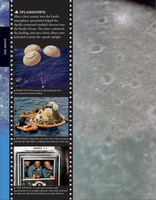 THE
MOON
u THE APOLLO 11 crew spent several weeks
quarantined in an airtight container when they returned,
to make sure they hadn’t picked up any alien bacteria.
SPLASHDOWN!
After a fiery reentry into the Earth’s
atmosphere, parachutes helped the
Apollo command module’s descent into
the Pacific Ocean. The water cushioned
the landing, and once down, floats were
activated to keep the capsule upright.
u FROGMEN helped the crew from their charred capsule
and into life rafts before airlifting them aboard a navy ship.
u PARACHUTES ensured a safe landing for the
cone-shaped command module.
 
