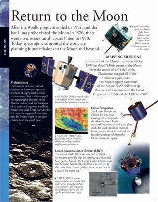 192
Return to the Moon
After the Apollo program ended in 1972, and the
last Luna probe visited the Moon in 1976, there
were no missions until Japan’s Hiten in 1990.
Today, space agencies around the world are
planning future missions to the Moon and beyond.
, Japan achieved its
first ever lunar
flyby, lunar
orbiter, and
lunar surface
impact with
Hiten: only the
third nation ever to
achieve this.
MAPPING MISSIONS
The launch of the Clementine spacecraft in
1994 heralded NASA’s return to the Moon.
Over the course of its 71-day orbit,
Clementine mapped all of the
15 million square miles
(38 million square kilometers)
of the Moon. NASA followed up
this successful mission with the Lunar
Prospector in 1998 and the LRO in 2009.
u CLEMENTINE bounced radio
waves off the Moon’s surface and
found the first evidence of water ice.
Multitalented
Clementine not only carried
equipment into outer space to
test how it coped with a space
environment, but it also mapped
the topography (height) of the
Moon’s surface and the thickness
of its crust, taking over a million
pictures in total. Data provided by
Clementine suggested that there
may be frozen water in the deep
craters near the south pole.
Lunar Prospector
The Lunar Prospector
orbited for one year,
looking for ice beneath
the Moon’s poles. It also
searched for minerals and gases that
could be used on future manned
lunar bases and made into fuel for
launching spacecraft from the
Moon into outer space.
Lunar Reconnaissance Orbiter (LRO)
The unmanned LRO was launched in 2009 to
investigate possible sites for setting up a manned
base on the Moon. The Lunar Crater Observation
and Sensing Satellite (LCROSS) was sent up at
the same time. It was crashed into the surface in
a search for water ice.
THE
MOON
u CLEMENTINE’S data
guided the Lunar Prospector
orbiter to study places that
might contain water ice.
. THE LCROSS mission
confirmed that there was a little
water ice in at least one of the
Moon’s craters. LRO’s pictures
also disproved claims that the
Apollo missions were a hoax.
Flag
Apollo 17
lunar
module
Footprint
tracks
 