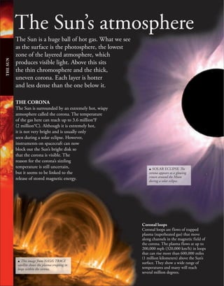 The Sun’s atmosphere
The Sun is a huge ball of hot gas. What we see
as the surface is the photosphere, the lowest
zone of the layered atmosphere, which
produces visible light. Above this sits
the thin chromosphere and the thick,
uneven corona. Each layer is hotter
and less dense than the one below it.
THE
SUN
THE CORONA
The Sun is surrounded by an extremely hot, wispy
atmosphere called the corona. The temperature
of the gas here can reach up to 3.6 million°F
(2 million°C). Although it is extremely hot,
it is not very bright and is usually only
seen during a solar eclipse. However,
instruments on spacecraft can now
block out the Sun’s bright disk so
that the corona is visible. The
reason for the corona’s sizzling
temperature is still uncertain,
but it seems to be linked to the
release of stored magnetic energy.
u This image from NASA’s TRACE
satellite shows the plasma erupting in
loops within the corona.
u SOLAR ECLIPSE The
corona appears as a glowing
crown around the Moon
during a solar eclipse.
Coronal loops
Coronal loops are flows of trapped
plasma (superheated gas) that move
along channels in the magnetic field of
the corona. The plasma flows at up to
200,000 mph (320,000 km/h) in loops
that can rise more than 600,000 miles
(1 million kilometers) above the Sun’s
surface. They show a wide range of
temperatures and many will reach
several million degrees.
 