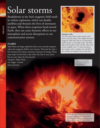 Solar storms
Breakdowns in the Sun’s magnetic field result
in violent explosions, which can disable
satellites and threaten the lives of astronauts
in space. When these eruptions head toward
Earth, they can cause dramatic effects in our
atmosphere and severe disruptions to our
communication systems.
THE
SUN
Sunspot cycle
The Sun spins faster at the equator and
slower near the poles. This tangles the Sun’s
magnetic field until, like an overstretched
rubber band, it eventually snaps. The field
flips and the poles switch around. This event
occurs roughly every 11 years and drives
the sunspot cycle, a regular rise and fall in
the number of sunspots seen on the Sun.
The heat of a solar flare
can exceed 18 million°F
(10 million°C).
FLARES
Solar flares are huge explosions that occur around sunspots,
where the magnetic field is very intense. They last for only a
few minutes but release enormous amounts of energy. Flares
may erupt several times a day when the Sun is very active
but are rare when the Sun has few
sunspots. Major flares
can trigger coronal
mass ejections.
u SOLAR POWERED Solar flares are
the biggest explosions in the solar system.
They release ten million times more energy
than a volcanic explosion here on Earth.
 