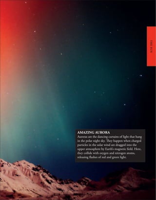 AMAZING AURORA
Auroras are the dancing curtains of light that hang
in the polar night sky. They happen when charged
particles in the solar wind are dragged into the
upper atmosphere by Earth’s magnetic field. Here,
they collide with oxygen and nitrogen atoms,
releasing flashes of red and green light.
THE
SUN
 