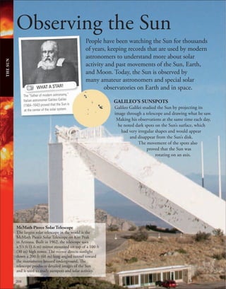 208
Observing the Sun
People have been watching the Sun for thousands
of years, keeping records that are used by modern
astronomers to understand more about solar
activity and past movements of the Sun, Earth,
and Moon. Today, the Sun is observed by
many amateur astronomers and special solar
observatories on Earth and in space.
THE
SUN
WHAT A STAR!
The “father of modern astronomy,”
Italian astronomer Galileo Galilei
(1564–1642) proved that the Sun is
at the center of the solar system.
GALILEO’S SUNSPOTS
Galileo Galilei studied the Sun by projecting its
image through a telescope and drawing what he saw.
Making his observations at the same time each day,
he noted dark spots on the Sun’s surface, which
had very irregular shapes and would appear
and disappear from the Sun’s disk.
The movement of the spots also
proved that the Sun was
rotating on an axis.
McMath Pierce Solar Telescope
The largest solar telescope in the world is the
McMath Pierce Solar Telescope on Kitt Peak
in Arizona. Built in 1962, the telescope uses
a 51
⁄4 ft (1.6 m) mirror mounted on top of a 100 ft
(30 m) high tower. The mirror directs sunlight
down a 200 ft (60 m) long angled tunnel toward
the instruments housed underground. The
telescope produces detailed images of the Sun
and is used to study sunspots and solar activity.
 