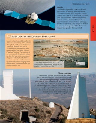OBSERVING THE SUN
209
THE
SUN
Tower telescopes
Close to the ground, heat from the Sun makes
the air hot and turbulent. This can distort images
received through telescopes, so special tower
telescopes are built to observe the Sun. The Richard
B. Dunn Solar Telescope at Sacramento Peak in
California (right) has a very tall tower, rising 136 ft
(41.5 m) above ground level, with another 220 ft
(67 m) below ground. Almost all of the air has
been removed from the tower to get the
clearest possible image of the Sun.
Hinode
Launched in September 2006, the Hinode
spacecraft is an orbiting solar observatory
created to study the Sun’s magnetic activity.
It orbits the Earth at an altitude of 370 miles
(600 km) and points continuously toward
the Sun for nine months of the year. The
spacecraft carries three advanced telescopes,
which it uses to take X-ray images of the Sun,
to measure its magnetic field in 3-D and to
measure the speed of the solar wind.
u SOLAR CALENDAR The Thirteen Towers
stand like teeth along the ridge, greeting the first
and last of the Sun’s rays each day.
TAKE A LOOK: THIRTEEN TOWERS OF CHANKILLO, PERU
Located in Peru’s coastal desert lies the
oldest solar observatory in the Americas.
Dating back 2,300 years, the Thirteen
Towers of Chankillo are a line of
13 stone blocks running from north
to south along a low ridge, forming
a “toothed” horizon. The positions of
the towers match the points at which
the Sun rises and sets over the course
of a year. It is likely that the hilltop
structure was used as a solar calendar
by an ancient Sun cult, helping them
to observe the movements of the Sun
through the solar year.
December solstice
(longest day)
Equinox
June solstice
(shortest day)
Observation
point
 