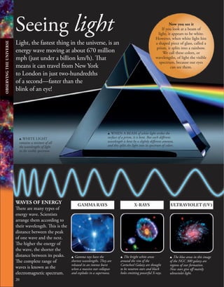 20
ULTRAVIOLET (UV)
X-RAYS
GAMMA RAYS
u Gamma rays have the
shortest wavelengths. They are
released in an intense burst
when a massive star collapses
and explodes in a supernova.
u The bright white areas
around the rim of the
Cartwheel Galaxy are thought
to be neutron stars and black
holes emitting powerful X-rays.
u The blue areas in this image
of the NGC 300 galaxy are
regions of star formation.
New stars give off mainly
ultraviolet light.
Seeing light
Light, the fastest thing in the universe, is an
energy wave moving at about 670 million
mph (just under a billion km/h). That
means it can travel from New York
to London in just two-hundredths
of a second—faster than the
blink of an eye!
WAVES OF ENERGY
There are many types of
energy wave. Scientists
arrange them according to
their wavelength. This is the
distance between the peak
of one wave and the next.
The higher the energy of
the wave, the shorter the
distance between its peaks.
The complete range of
waves is known as the
electromagnetic spectrum.
u WHITE LIGHT
contains a mixture of all
the wavelengths of light
in the visible spectrum.
u WHEN A BEAM of white light strikes the
surface of a prism, it is bent. But each different
wavelength is bent by a slightly different amount,
and this splits the light into its spectrum of colors.
Now you see it
If you look at a beam of
light, it appears to be white.
However, when white light hits
a shaped piece of glass, called a
prism, it splits into a rainbow.
We call these colors, or
wavelengths, of light the visible
spectrum, because our eyes
can see them.
OBSERVING
THE
UNIVERSE
 
