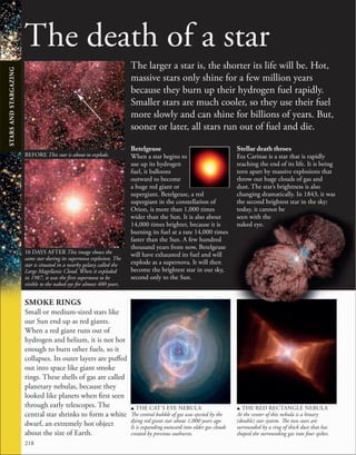 218
The death of a star
The larger a star is, the shorter its life will be. Hot,
massive stars only shine for a few million years
because they burn up their hydrogen fuel rapidly.
Smaller stars are much cooler, so they use their fuel
more slowly and can shine for billions of years. But,
sooner or later, all stars run out of fuel and die.
SMOKE RINGS
Small or medium-sized stars like
our Sun end up as red giants.
When a red giant runs out of
hydrogen and helium, it is not hot
enough to burn other fuels, so it
collapses. Its outer layers are puffed
out into space like giant smoke
rings. These shells of gas are called
planetary nebulas, because they
looked like planets when first seen
through early telescopes. The
central star shrinks to form a white
dwarf, an extremely hot object
about the size of Earth.
u THE CAT’S EYE NEBULA
The central bubble of gas was ejected by the
dying red giant star about 1,000 years ago.
It is expanding outward into older gas clouds
created by previous outbursts.
u THE RED RECTANGLE NEBULA
At the center of this nebula is a binary
(double) star system. The two stars are
surrounded by a ring of thick dust that has
shaped the surrounding gas into four spikes.
Betelgeuse
When a star begins to
use up its hydrogen
fuel, it balloons
outward to become
a huge red giant or
supergiant. Betelgeuse, a red
supergiant in the constellation of
Orion, is more than 1,000 times
wider than the Sun. It is also about
14,000 times brighter, because it is
burning its fuel at a rate 14,000 times
faster than the Sun. A few hundred
thousand years from now, Betelgeuse
will have exhausted its fuel and will
explode as a supernova. It will then
become the brightest star in our sky,
second only to the Sun.
Stellar death throes
Eta Carinae is a star that is rapidly
reaching the end of its life. It is being
torn apart by massive explosions that
throw out huge clouds of gas and
dust. The star’s brightness is also
changing dramatically. In 1843, it was
the second brightest star in the sky:
today, it cannot be
seen with the
naked eye.
10 DAYS AFTER This image shows the
same star during its supernova explosion. The
star is situated in a nearby galaxy called the
Large Magellanic Cloud. When it exploded
in 1987, it was the first supernova to be
visible to the naked eye for almost 400 years.
BEFORE This star is about to explode.
STARS
AND
STARGAZING
 