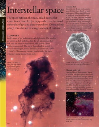 220
Interstellar space
The space between the stars, called interstellar
space, is not completely empty—there are scattered
molecules of gas and dust everywhere. Over a whole
galaxy, this adds up to a huge amount of material.
Gas and dust
Scientists can detect molecules in
space because they absorb or emit
radio waves. More than 140 types
of molecule have been identified
so far. The most common are gases,
such as hydrogen. There is enough
gas in the Milky Way, for example,
to make 20 billion stars like our Sun.
Dust particles, water, ammonia, and
carbon-based (organic) compounds
have also been found in space.
Globule with a tail
Looking like an alien monster about
to swallow a helpless galaxy, this faint,
glowing cloud of dust and gas is being
shaped by winds from a nearby, newly
born star. The star’s strong ultraviolet
light makes the cloud’s “mouth” glow
red. This cloud is an example of a
cometary globule, so called because its
long tail resembles the tail of a comet.
GLOBULES
Small clouds of gas and dust are called globules. The smallest
are known as Bok globules, after the US astronomer Bart
Bok, and are often as small as our solar system (about
2 light-years across). The gas in these clouds is mainly
molecular hydrogen, with a temperature of around −436°F
(−260°C). Globules can contract slowly under the force
of their own gravity and form stars.
u SPACE DUST Each dust particle is
smaller than the width of a human hair.
u DUST CLOUD This globule contains
enough material to make several stars as big
as our Sun.
. BOK GLOBULES
These dark Bok globules
are silhouetted against
a background of hot,
glowing hydrogen gas.
STARS
AND
STARGAZING
 