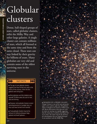 224
Globular
clusters
Dense, ball-shaped groups of
stars, called globular clusters,
orbit the Milky Way and
other large galaxies. A single
cluster can contain millions
of stars, which all formed at
the same time and from the
same cloud. These stars can
stay linked by their gravity
for billions of years. Many
globulars are very old and
contain some of the oldest
surviving stars in the
universe.
■ The age of most globular clusters
suggests that they formed very early in the
history of the universe, when the ﬁrst
galaxies were being born.
■ Most globulars are full of elderly stars,
typically 10 billion years old, and no new
stars are forming.
■ However, some globular clusters contain
several generations of younger stars, so
they must have formed more recently.
■ Young globular clusters may be the
leftovers of collisions between large
galaxies and dwarf galaxies.
FAST FACTS
u REMAINS OF A DWARF GALAXY?
Omega Centauri is one of the most spectacular
sights in the southern night sky. This globular
cluster is thought to be around 12 billion years
old. Recent observations show that stars near
its center are moving very rapidly, suggesting
that the cluster has a medium-sized black hole
at its center. The cluster may be the old heart
of a dwarf galaxy that was largely destroyed
in an encounter with the Milky Way.
STARS
AND
STARGAZING
 