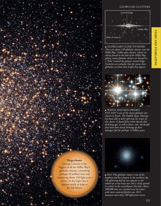 225
u GLOBULARS CLOSE TO HOME
There are about 150 globular clusters near the
Milky Way. Unlike open clusters, which are
always found in the disk of the Milky Way
galaxy, many globular clusters are located in
a “halo” around the galaxy’s central bulge.
Scientists can calculate how far away these
globulars are from how bright they appear.
u WHITE AND RED DWARFS
NGC 6397 is one of the closest globular star
clusters to Earth. The Hubble Space Telescope
has been able to look right into the center of
this cluster. It found faint white dwarfs that
died long ago, as well as faint, cool, red dwarfs
that have been slowly burning up their
hydrogen fuel for perhaps 12 billion years.
GLOBULAR CLUSTERS
u M13 This globular cluster is one of the
brightest and best-known in the northern sky.
The glittering ball of stars appears to the
naked eye as one hazy star and is easily spotted
in winter in the constellation Hercules. About
300,000 stars are crowded near its center,
with more scattered further out. M13
measures more than 100 light-years across.
Milky Way
Central bulge
Halo of clusters
Mega cluster
Omega Centauri is the
biggest of all the Milky Way’s
globular clusters, containing
perhaps 10 million stars and
measuring about 150 light-years
across. In the night sky, it
appears nearly as large as
the full Moon.
STARS
AND
STARGAZING
 