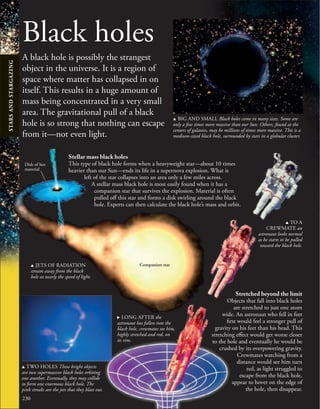 230
Black holes
A black hole is possibly the strangest
object in the universe. It is a region of
space where matter has collapsed in on
itself. This results in a huge amount of
mass being concentrated in a very small
area. The gravitational pull of a black
hole is so strong that nothing can escape
from it—not even light.
Stretched beyond the limit
Objects that fall into black holes
are stretched to just one atom
wide. An astronaut who fell in feet
first would feel a stronger pull of
gravity on his feet than his head. This
stretching effect would get worse closer
to the hole and eventually he would be
crushed by its overpowering gravity.
Crewmates watching from a
distance would see him turn
red, as light struggled to
escape from the black hole,
appear to hover on the edge of
the hole, then disappear.
u BIG AND SMALL Black holes come in many sizes. Some are
only a few times more massive than our Sun. Others, found at the
centers of galaxies, may be millions of times more massive. This is a
medium-sized black hole, surrounded by stars in a globular cluster.
Stellar mass black holes
This type of black hole forms when a heavyweight star—about 10 times
heavier than our Sun—ends its life in a supernova explosion. What is
left of the star collapses into an area only a few miles across.
A stellar mass black hole is most easily found when it has a
companion star that survives the explosion. Material is often
pulled off this star and forms a disk swirling around the black
hole. Experts can then calculate the black hole’s mass and orbit.
u JETS OF RADIATION
stream away from the black
hole at nearly the speed of light.
Disk of hot
material
u TWO HOLES These bright objects
are two supermassive black holes orbiting
one another. Eventually, they may collide
to form one enormous black hole. The
pink streaks are the jets that they blast out.
u TO A
CREWMATE an
astronaut looks normal
as he starts to be pulled
toward the black hole.
Companion star
. LONG AFTER the
astronaut has fallen into the
black hole, crewmates see him,
highly stretched and red, on
its rim.
STARS
AND
STARGAZING
 