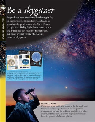 Be a skygazer
People have been fascinated by the night sky
since prehistoric times. Early civilizations
recorded the positions of the Sun, Moon,
and planets. Today, light from street lamps
and buildings can hide the fainter stars,
but there are still plenty of amazing
views for skygazers.
SEEING STARS
If you want to see small, faint objects in the sky, you’ll need
binoculars or a telescope. Binoculars are cheaper than
telescopes and are good for looking at star fields, star colors,
clusters, and the Moon. Telescopes magnify more and are
better for planets, nebulas, and galaxies.
u ESSENTIAL EQUIPMENT In addition to a star map,
take books with you to find out more about what you are
looking at. Use a red light to read by; if you use an ordinary
flashlight, it will take longer for your eyes to readjust to the
darkness. Finally, don’t forget to wear warm clothing!
36
THE NORTHERN SKY
237
Ursa M
i
n
o
r
JULY
AUGUST
S
E
P
T
E
M
B
E
R
O
C
T
O
B
E
R
N
O
V
E
M
B
E
R
D
E
C
E
M
B
E
R
J
A
N
U
A
R
Y
F
E
B
R
U
A
R
Y
M
A
R
C
H
A
P
R
I
L
M
A
Y
JUNE
O
R
I
O
N
TAURUS
Pole Star
C
A
S
S
I
O
PEIA
CYGNUS
Milky W
a
y
d USING THE CHART Turn the book
until the current month is in front of you. You
may find it easier to photocopy the page, stick
it onto some cardboard, and cut it out.
Then face south and look for the
stars as they appear on the
map. If you are not sure
which direction is south,
make a note of where
the Sun is at noon.
That direction is
always south.
Just above Orion is Taurus. This
constellation features two famous
star clusters called the Hyades and
the Pleiades, both of which contain
stars that are visible with the naked
eye. A prominent red star called
Aldebaran forms the eye of the bull,
while just above the star that marks
the tip of the bull’s lower horn is the
Crab Nebula (M1). This supernova
remnant is all that remains of an
exploding star, first spotted in 1054.
Taurus
The Bull
The northern sky
To spot constellations, you need a star chart and
a place with a wide view of the sky. The chart on the
right shows the constellations visible from the northern
hemisphere. You will not be able to see all of them at
once—the Earth’s tilt and orbital motion mean that
some can only be seen at certain times of year.
Orion is one of the most easily
recognizable constellations in both
the northern and southern skies. It
depicts a hunter, armed with a club
and a sword that hangs from the three
diagonal stars making up his belt. He
is holding the head of a lion. The
Orion constellation contains two
very bright stars—Rigel, a blue
supergiant at the bottom right,
and Betelgeuse, a red supergiant
t the top left.
Orion
The Hunter
Orion
Ursa Major
The stars in this
constellation point
to the North Star.
Another easily recognizable
constellation is Cassiopeia. It is
named after a mythical queen who
was notoriously vain, which is why
she is shown with a mirror in her
hand. The five main stars in this
constellation form a distinctive
W shape. The center star of the
W points toward the North Star.
Cassiopeia
The Queen
Cygnus is is a major constellation
of the northern hemisphere,
sometimes called the Northern
Cross. It can also be seen close to
the horizon in the southern hemisphere
in winter. At the base of the swan’s tail
is the bright star Deneb, a blue-white
supergiant 160,000 times brighter
than the Sun. The beak of the swan
contains a binary star, Albireo, whose
two stars can be seen with binoculars
or a small telescope.
Cygnus
The Swan
d ORION NEBULA (M42) is a huge
area of star formation, situated in the
“sword” that hangs from Orion’s belt.
Cygnus
Taurus
Cassiopeia
North Star
This lies over the
North Pole.
Betelgeuse
Rigel
u FLAME NEBULA
This is situated just
below the lowest star
on Orion’s belt.
Star names
Some stars, such as Betelgeuse and Rigel in
the constellation Orion, were named in ancient
times. Today, astronomers rank the stars in a
constellation in order of brightness, beginning
with the brightest. They use Greek letters and
the constellation name, so Betelgeuse and Rigel
are alpha Orionis and beta Orionis, respectively.
STARS
AND
STARGAZIN
G
STARS
AND
STARGAZIN
G
234
235
THE NIGHT SKY
The night sky
If you look up into the sky on a clear night, you
will see thousands of stars, but how do you
know which star is which? Luckily, the stars
form groups known as constellations, which can
help you find your way around the heavens.
WHO DREW THE
CONSTELLATIONS?
Early astronomers noticed that
the stars formed groups and
that these groups moved in
a regular way across the
heavens. They began to use
characters, animals, and objects
from their myths and legends
to remember these groups.
Most of the constellation names
we use today date from Greek and
Roman times, but some go back
even further to the Egyptians,
Babylonians, and Sumerians.
Ecliptic
The circular path
of the Sun on the
celestial sphere
THE ZODIAC
A group of 12 constellations
can be seen in both
hemispheres. The ancients
called them the zodiac, from
the Greek word for animals.
Most of them are named after
animals, but some are human
and one is an object. The zodiac
runs along a path in the sky called
the ecliptic, which is at an angle
of 23 degrees to the equator. The
Sun, Moon, and planets also move
on paths close to the ecliptic.
Taurus
Aries
Pisces
Gemini
Aquarius
Capricorn
Sagittarius
Scorpio
Libra Virgo Leo
Cancer
Sun
Earth
CONSTELLATIONS ON THE MOVE
The stars that we see in a constellation
look as if they are grouped together, but,
in fact, some are much closer to us than
others. They appear to be ﬂat against the
sky because our eyes can’t determine the
distances between them. Each star is also
moving in space. In a few hundreds of
thousands of years’ time, the stars will
all be in different positions and the
constellations will have changed shape
from how we know them today.
The Big Dipper 100,000 years ago...
as it is today...
and in 100,000 years time.
TAKE A LOOK: PLANETS
Stars are not the only things that are
visible in the night sky—you can also
spot planets. Mercury, Venus, Mars,
Jupiter, and Saturn are all visible to the
naked eye. Mercury and Venus are known
as the morning and evening stars, because
the best times to see them are just before
sunrise or after sunset. However, Mercury
is only visible for a few weeks of the year.
Moon
Venus
Southern constellations
Northern
constellations
. ASTRONOMERS looking through a
telescope, as illustrated on a page in The
Celestial Atlas, an early star catalog.
STAR CATALOGS
Early astronomers drew up catalogs
of the constellations. At ﬁrst, only 48
constellations were known because much
of the southern hemisphere had not been
explored by Europeans, so the southern
constellations had not been seen. As sailors
began to venture farther south, more and
more constellations were added. It was not
until 1922 that the International Astronomical
Union decided on the 88 constellations we
know today and deﬁned their shapes.
Finding the North Star
The North Star sits almost directly
above the North Pole, which makes it
an excellent way to find due north. It
is visible all year in the northern
hemisphere at the tip of a constellation
called Ursa Minor (the Little Bear). To
find it, you can use another
constellation called Ursa Major (the
Great Bear). Seven of its stars form a
shape that is known as the Big Dipper.
The two stars that form the front of
this shape point to the North Star,
which is the next bright star you see.
North Star
URSA MAJOR
URSA MINOR
Direction of Sun’s
movement
Celestial equator
A projection of Earth’s own
equator onto the celestial sphere
Earth’s equator
STARS
AND
STARGAZIN
G
STARS
AND
STARGAZIN
G
STARS
AND
STARGAZING
 