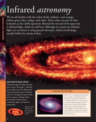 Infrared astronomy
We are all familiar with the colors of the rainbow—red, orange,
yellow, green, blue, indigo, and violet. These colors are part of what
is known as the visible spectrum. Beyond the red end of the spectrum
is infrared light, which we call heat. Although we cannot see infrared
light, we can detect it using special telescopes, which reveal things
usually hidden by clouds of dust.
, Infrared image
of Saturn. The
paler areas show
where Saturn is
warmest.
22
A GALAXY FAR, FAR AWAY...
Messier 81 is a spiral galaxy located in
the northern constellation of Ursa
Major (the Great Bear). Messier 81,
or “Bode’s Galaxy” as it is also known,
is about 12 million light-years from
Earth. M81 is easily visible through
binoculars or small telescopes. In
infrared light the spiral arms are very
noticeable because they contain dust
that has been heated by hot, massive,
newly born stars.
SATURN’S HOT SPOT
Infrared images of Saturn reveal
that it has a “hot spot”—the first
warm polar cap to be discovered.
This is the hottest part of Saturn
and is 8–10 degrees warmer than
at the equator. A huge storm,
thousands of miles across,
constantly rages over Saturn’s
south pole.
OBSERVING
THE
UNIVERSE
 
