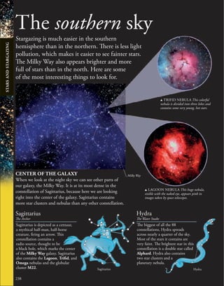 238
The southern sky
Stargazing is much easier in the southern
hemisphere than in the northern. There is less light
pollution, which makes it easier to see fainter stars.
The Milky Way also appears brighter and more
full of stars than in the north. Here are some
of the most interesting things to look for.
CENTER OF THE GALAXY
When we look at the night sky we can see other parts of
our galaxy, the Milky Way. It is at its most dense in the
constellation of Sagittarius, because here we are looking
right into the center of the galaxy. Sagittarius contains
more star clusters and nebulas than any other constellation.
u TRIFID NEBULA This colorful
nebula is divided into three lobes and
contains some very young, hot stars.
The biggest of all the 88
constellations, Hydra spreads
across nearly a quarter of the sky.
Most of the stars it contains are
very faint. The brightest star in this
constellation is a double star called
Alphard. Hydra also contains
two star clusters and a
planetary nebula.
Hydra
The Water Snake
Hydra
u LAGOON NEBULA This huge nebula,
visible with the naked eye, appears pink in
images taken by space telescopes.
Milky Way
Sagittarius is depicted as a centaur,
a mythical half-man, half-horse
creature, firing an arrow. This
constellation contains a
radio source, thought to be
a black hole, which marks the center
of the Milky Way galaxy. Sagittarius
also contains the Lagoon, Trifid, and
Omega nebulas and the globular
cluster M22.
Sagittarius
The Archer
Sagittarius
STARS
AND
STARGAZING
 