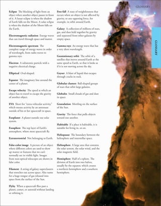 245
GLOSSARY
GLOSSARY
Eclipse The blocking of light from an
object when another object passes in front
of it. A lunar eclipse is when the shadow
of Earth falls on the Moon. A solar eclipse
is when the shadow of the Moon falls on
the Earth.
Electromagnetic radiation Energy waves
that can travel through space and matter.
Electromagnetic spectrum The
complete range of energy waves in order
of wavelength, from radio waves to
gamma rays.
Electron A subatomic particle with a
negative electrical charge.
Elliptical Oval-shaped.
Equator The imaginary line around the
center of a planet.
Escape velocity The speed at which an
object has to travel to escape the gravity
of another object.
EVA Short for “extra-vehicular activity,”
which means activity by an astronaut
outside of his or her spacecraft in space.
Exoplanet A planet outside our solar
system.
Exosphere The top layer of Earth’s
atmosphere, where most spacecraft fly.
Extraterrestrial Not belonging to Earth.
False-color image A picture of an object
where different colors are used to show
up matter or features that we can’t
normally see in visible light. Images
from non-optical telescopes are shown in
false color.
Filament A string of galaxy superclusters
that stretches out across space. Also name
for a huge tongue of gas released into
space from the surface of the Sun.
Flyby When a spacecraft flies past a
planet, comet, or asteroid without landing
or orbiting it.
Free-fall A state of weightlessness that
occurs when an object is not affected by
gravity, or any opposing force, for
example, in orbit around Earth.
Galaxy A collection of millions of stars,
gas, and dust held together by gravity
and separated from other galaxies by
empty space.
Gamma rays An energy wave that has
a very short wavelength.
Geostationary orbit The orbit of a
satellite that moves around Earth at the
same speed as Earth, so that it looks as
if it is not moving across the sky.
Geyser A blast of liquid that escapes
through cracks in rock.
Globular clusters Ball-shaped groups
of stars that orbit large galaxies.
Globules Small clouds of gas and dust
in space.
Granulation Mottling on the surface
of the Sun.
Gravity The force that pulls objects
toward one another.
Habitable If a place is habitable, it is
suitable for living in, or on.
Heliopause The boundary between the
heliosphere and interstellar space.
Heliosphere A large area that contains
the solar system, the solar wind, and the
solar magnetic field.
Hemisphere Half of a sphere. The
division of Earth into two halves,
usually by the equator, which creates
a northern hemisphere and a southern
hemisphere.
 