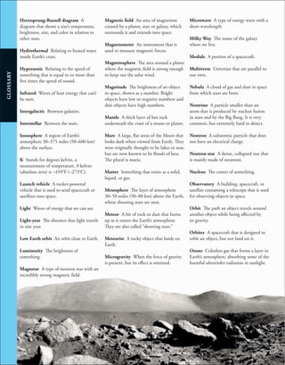 246
GLOSSARY
Hertzsprung-Russell diagram A
diagram that shows a star’s temperature,
brightness, size, and color in relation to
other stars.
Hydrothermal Relating to heated water
inside Earth’s crust.
Hypersonic Relating to the speed of
something that is equal to or more than
five times the speed of sound.
Infrared Waves of heat energy that can’t
be seen.
Intergalactic Between galaxies.
Interstellar Between the stars.
Ionosphere A region of Earth’s
atmosphere 30–375 miles (50–600 km)
above the surface.
K Stands for degrees kelvin, a
measurement of temperature. 0 kelvin
(absolute zero) is −459°F (−273°C).
Launch vehicle A rocket-powered
vehicle that is used to send spacecraft or
satellites into space.
Light Waves of energy that we can see.
Light-year The distance that light travels
in one year.
Low Earth orbit An orbit close to Earth.
Luminosity The brightness of
something.
Magnetar A type of neutron star with an
incredibly strong magnetic field.
Magnetic field An area of magnetism
created by a planet, star, or galaxy, which
surrounds it and extends into space.
Magnetometer An instrument that is
used to measure magnetic forces.
Magnetosphere The area around a planet
where the magnetic field is strong enough
to keep out the solar wind.
Magnitude The brightness of an object
in space, shown as a number. Bright
objects have low or negative numbers and
dim objects have high numbers.
Mantle A thick layer of hot rock
underneath the crust of a moon or planet.
Mare A large, flat areas of the Moon that
looks dark when viewed from Earth. They
were originally thought to be lakes or seas,
but are now known to be floods of lava.
The plural is maria.
Matter Something that exists as a solid,
liquid, or gas.
Mesosphere The layer of atmosphere
30–50 miles (50–80 km) above the Earth,
where shooting stars are seen.
Meteor A bit of rock or dust that burns
up as it enters the Earth’s atmosphere.
They are also called “shooting stars.”
Meteorite A rocky object that lands on
Earth.
Microgravity When the force of gravity
is present, but its effect is minimal.
Microwave A type of energy wave with a
short wavelength.
Milky Way The name of the galaxy
where we live.
Module A portion of a spacecraft.
Multiverse Universes that are parallel to
our own.
Nebula A cloud of gas and dust in space
from which stars are born.
Neutrino A particle smaller than an
atom that is produced by nuclear fusion
in stars and by the Big Bang. It is very
common, but extremely hard to detect.
Neutron A subatomic particle that does
not have an electrical charge.
Neutron star A dense, collapsed star that
is mainly made of neutrons.
Nucleus The center of something.
Observatory A building, spacecraft, or
satellite containing a telescope that is used
for observing objects in space.
Orbit The path an object travels around
another object while being affected by
its gravity.
Orbiter A spacecraft that is designed to
orbit an object, but not land on it.
Ozone Colorless gas that forms a layer in
Earth’s atmosphere, absorbing some of the
harmful ultraviolet radiation in sunlight.
 
