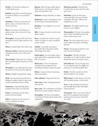247
GLOSSARY
GLOSSARY
Particle An extremely small part of
a solid, liquid, or gas.
Payload Cargo that is carried into space
by a launch vehicle or on an artificial
satellite.
Perihelion The point in the orbit of a
planet, comet, or asteroid, when it is
closest to the Sun.
Phase The amount of the Moon or a
planet’s surface that is seen to be lit up
by the Sun.
Photosphere The part of the Sun’s lower
atmosphere where its light and heat come
from.
Planet A celestial object that orbits a star.
Planetary nebula A glowing cloud of gas
and plasma around a star at the end of
its life.
Planetesimals Small rocky or icy objects
that are pulled together by gravity to form
planets.
Planisphere A moveable disk that shows
the position of the stars in the night sky
Plasma A highly energized form of gas.
Probe An unmanned spacecraft that is
designed to explore objects in space and
transmit information back to Earth.
Prominence Large flamelike plume
of plasma that comes out of the Sun.
Proton A subatomic particle with a
positive electrical charge.
Pulsar A neutron star that sends out
pulses of radiation as it spins.
Quasars Short for quasi-stellar objects,
which means a very luminous, distant
object that looks like a star.
Radiation Energy released by an object.
Radiometer A piece of equipment used
for detecting or measuring radiation.
Red giant A very bright, but very cool
huge star.
Rille A narrow channel or crack on the
Moon’s surface.
Rover A vehicle that is driven over the
surface of a planet or moon, usually by
remote control.
Satellite A naturally occurring or
man-made object that orbits another
object larger than itself.
Seyfert galaxy An active galaxy, often a
spiral, powered by a supermassive black
hole at its center.
Shock wave A wave of energy that
is produced by an explosion or by
something traveling at supersonic speed.
Silicate A type of mineral containing
silicon and oxygen.
Solar radiation Energy from the Sun.
Solar wind A flow of charged particles
from the Sun.
Space–time The combination of all three
dimensions of space together with time.
Stratosphere The layer of atmosphere
5–30 miles (8–50 km) above Earth where
airplanes fly.
Subatomic particles A particle that
is smaller than an atom and that makes
up an atom.
Suborbital A type of orbit where
a spacecraft flies to the top of Earth’s
atmosphere (60 miles, 100 km) and
weightlessness occurs.
Supernova The bright explosion that
occurs as a star collapses.
Thermosphere The layer of atmosphere
50–375 miles (80–600 km) above the
Earth, where auroras occur.
Thrust The force produced by a jet or
rocket engine that pushes something
forward.
Transit The passage of a planet or star
across the face of another.
Troposphere The layer of Earth’s
atmosphere 4–12 miles (6–20 km) above
the ground, where our weather occurs.
Ultraviolet ray A type of energy wave.
It is an important part of sunlight, but
exposure to it can burn people’s skin.
Umbra The dark, central area of the
Moon’s shadow or of a sunspot.
White dwarf A small, dim star. Our Sun
will eventually become a white dwarf.
X-ray A type of energy wave that can
pass through objects that visible light
cannot penetrate.
Zero gravity This is not in fact a lack of
gravity, but an apparent lack of gravity
experienced by astronauts in free-fall
or in orbit.
 