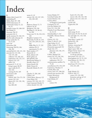 248
INDEX
Index
A
Adams, John Couch 151
aerobraking 89
Aldrin, Buzz 187, 188
ALMA observatory 35
Andromeda Galaxy 11, 23,
54, 55
animals in space 92, 100–101
Ant Nebula 31
Antennae, The 59
antimatter 40, 41
Apollo missions 93, 186–191
Arecibo radio telescope 24
Ariane rocket 66, 73,
74–75, 85
Ariel 149
Aristarchus 240
Armstrong, Neil 93, 186,
188, 242
asteroid belt 83, 120, 121, 134
asteroids 10, 119, 120,
134–135, 240
collisions 135, 160, 161
exploration 134, 135, 157
impacts 123, 135
orbits 134
astronauts 8, 71, 87, 93
living in space 98–99
space walks 96–97,
102–103
training 94–95, 189
astronomers 240
atmosphere
Earth 8, 166, 174–175, 176
moons 145, 163
planets 89, 124, 128, 136,
150, 152
Sun 200–201
atoms 41, 42
auroras 136, 143, 167, 201,
203, 204–205
B
Baikonur, Russia 72, 73
balloons 26, 83
Betelgeuse 218, 236
Big Bang 21, 34, 40–43,
44, 240
binary stars 55, 56, 218, 222,
228
Biosphere 2 project 114
black holes 55, 60, 61, 219,
224, 229, 230–231, 241,
243
Milky Way 51, 57, 231
radiation 20, 21
supermassive 51, 231
black smokers 177
blazars 60, 61
Bode, Johann 134
Bode’s galaxy 22
Bok globules 220
Boomerang Nebula 21
Borrelly comet 157
brown dwarfs 228
Bullet Cluster 63
Butterfly Nebula 29, 219
C
calendar 15, 209, 240
Callisto 139
Caloris Basin, Mercury 123
Canis Major 239
canyons 129, 130, 149, 173
Cape Canaveral, Florida 72
carbon dioxide 124, 128
Carina Nebula 215
Cartwheel Galaxy 20
Cassini Division 142
Cassini orbiter,
see Huygens-Cassini probe
Cassiopeia 33, 237
Cat’s Eye Nebula 218
Ceres 121, 134, 240
Chandra X-ray Observatory
32, 33, 55
Chandrasekhar, S. 241
Chankillo, Thirteen Towers
209
Charon 152, 153
China 73, 86, 87, 193
Cigar Galaxy 32, 47
Clarke, Arthur C. 92, 241
Clementine spacecraft 192
clouds 162, 175
planetary 124, 136, 137,
148, 150
Collins, Michael 191
comets 10, 119, 120, 144,
153, 154–155, 176
exploration 156–157
communication satellites 76,
79, 84
constellations 233, 234–239
Copernicus, Nicolaus 15
Coriolis effect 136
corona, Sun’s 197, 200–201
coronal mass ejections 203
Cosmic Microwave
Background 43
Crab Nebula 237
craters
comets 156
Earth 135, 154, 160
moons 128, 139, 144, 184
planets 123, 127, 129, 131
Crux 239
crystals 109
Cygnus 60, 236
D
Dactyl 135
dark energy 39, 63
dark matter 39, 50, 59, 62–63
day and night 121, 125, 128,
170, 181
Deep Space 1 probe 157
Deimos 82, 128
Despina 151
distance, measuring 39
Dog Star, see Sirius
dogs in space 100, 101
Dragon Storm, Saturn 143
dust, interstellar 22
see also gas and dust
dust storms 129, 132, 175
dwarf galaxies 44, 53, 55, 224
dwarf planets 10, 120, 121,
134, 152, 153
dwarf stars 197, 212, 213,
218, 225, 228
E
Eagle Nebula 215
Earth 8, 166–177
craters 135, 154, 160
formation and age of 119
life 169, 176–177
 