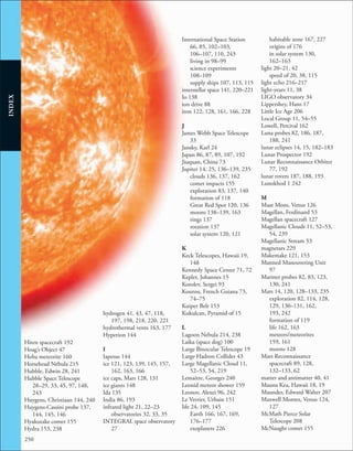 250
INDEX
Hiten spacecraft 192
Hoag’s Object 47
Hoba meteorite 160
Horsehead Nebula 215
Hubble, Edwin 28, 241
Hubble Space Telescope
28–29, 33, 45, 97, 148,
243
Huygens, Christiaan 144, 240
Huygens-Cassini probe 137,
144, 145, 146
Hyakutake comet 155
Hydra 153, 238
hydrogen 41, 43, 47, 118,
197, 198, 218, 220, 221
hydrothermal vents 163, 177
Hyperion 144
I
Iapetus 144
ice 121, 123, 139, 145, 157,
162, 163, 166
ice caps, Mars 128, 131
ice giants 148
Ida 135
India 86, 193
infrared light 21, 22–23
observatories 32, 33, 35
INTEGRAL space observatory
27
International Space Station
66, 85, 102–103,
106–107, 110, 243
living in 98–99
science experiments
108–109
supply ships 107, 113, 115
interstellar space 141, 220–221
Io 138
ion drive 88
iron 122, 128, 161, 166, 228
J
James Webb Space Telescope
33
Jansky, Karl 24
Japan 86, 87, 89, 107, 192
Jiuquan, China 73
Jupiter 14, 25, 136–139, 235
clouds 136, 137, 162
comet impacts 155
exploration 83, 137, 140
formation of 118
Great Red Spot 120, 136
moons 138–139, 163
rings 137
rotation 137
solar system 120, 121
K
Keck Telescopes, Hawaii 19,
148
Kennedy Space Center 71, 72
Kepler, Johannes 15
Korolev, Sergei 93
Kourou, French Guiana 73,
74–75
Kuiper Belt 153
Kukulcan, Pyramid of 15
L
Lagoon Nebula 214, 238
Laika (space dog) 100
Large Binocular Telescope 19
Large Hadron Collider 43
Large Magellanic Cloud 11,
52–53, 54, 219
Lemaitre, Georges 240
Leonid meteor shower 159
Leonov, Alexei 96, 242
Le Verrier, Urbain 151
life 24, 109, 145
Earth 166, 167, 169,
176–177
exoplanets 226
habitable zone 167, 227
origins of 176
in solar system 130,
162–163
light 20–21, 42
speed of 20, 38, 115
light echo 216–217
light-years 11, 38
LIGO observatory 34
Lippershey, Hans 17
Little Ice Age 206
Local Group 11, 54–55
Lowell, Percival 162
Luna probes 82, 186, 187,
188, 241
lunar eclipses 14, 15, 182–183
Lunar Prospector 192
Lunar Reconnaissance Orbiter
77, 192
lunar rovers 187, 188, 193
Lunokhod 1 242
M
Maat Mons, Venus 126
Magellan, Ferdinand 53
Magellan spacecraft 127
Magellanic Clouds 11, 52–53,
54, 239
Magellanic Stream 53
magnetars 229
Makemake 121, 153
Manned Maneuvering Unit
97
Mariner probes 82, 83, 123,
130, 241
Mars 14, 120, 128–133, 235
exploration 82, 114, 128,
129, 130–131, 162,
193, 242
formation of 119
life 162, 163
meteors/meteorites
159, 161
moons 128
Mars Reconnaissance
spacecraft 89, 128,
132–133, 62
matter and antimatter 40, 41
Mauna Kea, Hawaii 18, 19
Maunder, Edward Walter 207
Maxwell Montes, Venus 124,
127
McMath Pierce Solar
Telescope 208
McNaught comet 155
 