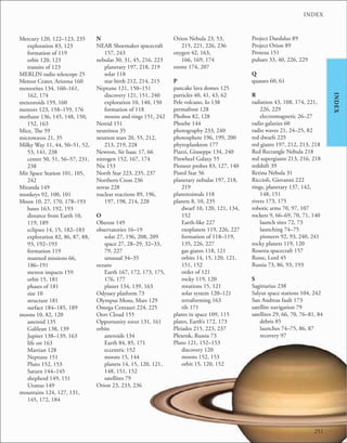 251
INDEX
INDEX
Mercury 120, 122–123, 235
exploration 83, 123
formation of 119
orbit 120, 123
transits of 123
MERLIN radio telescope 25
Meteor Crater, Arizona 160
meteorites 134, 160–161,
162, 174
meteoroids 159, 160
meteors 123, 158–159, 176
methane 136, 145, 148, 150,
152, 163
Mice, The 59
microwaves 21, 35
Milky Way 11, 44, 50–51, 52,
53, 141, 238
center 50, 51, 56–57, 231,
238
Mir Space Station 101, 105,
242
Miranda 149
monkeys 92, 100, 101
Moon 10, 27, 170, 178–193
bases 163, 192, 193
distance from Earth 10,
119, 189
eclipses 14, 15, 182–183
exploration 82, 86, 87, 88,
93, 192–193
formation 119
manned missions 66,
186–191
meteor impacts 159
orbit 15, 181
phases of 181
size 10
structure 181
surface 184–185, 189
moons 10, 82, 120
asteroid 135
Galilean 138, 139
Jupiter 138–139, 163
life on 163
Martian 128
Neptune 151
Pluto 152, 153
Saturn 144–145
shepherd 149, 151
Uranus 149
mountains 124, 127, 131,
145, 172, 184
N
NEAR Shoemaker spacecraft
157, 243
nebulas 30, 31, 45, 216, 223
planetary 197, 218, 219
solar 118
star birth 212, 214, 215
Neptune 121, 150–151
discovery 121, 151, 240
exploration 10, 140, 150
formation of 118
moons and rings 151, 242
Nereid 151
neutrinos 35
neutron stars 20, 55, 212,
213, 219, 228
Newton, Sir Isaac 17, 66
nitrogen 152, 167, 174
Nix 153
North Star 223, 235, 237
Northern Cross 236
novas 228
nuclear reactions 89, 196,
197, 198, 214, 228
O
Oberon 149
observatories 16–19
solar 27, 196, 208, 209
space 27, 28–29, 32–33,
79, 227
unusual 34–35
oceans
Earth 167, 172, 173, 175,
176, 177
planet 134, 139, 163
Odyssey platform 73
Olympus Mons, Mars 129
Omega Centauri 224, 225
Oort Cloud 155
Opportunity rover 131, 161
orbits
asteroids 134
Earth 84, 85, 171
eccentric 152
moons 15, 144
planets 14, 15, 120, 121,
148, 151, 152
satellites 79
Orion 23, 233, 236
Orion Nebula 23, 53,
215, 221, 226, 236
oxygen 42, 163,
166, 169, 174
ozone 174, 207
P
pancake lava domes 125
particles 40, 41, 43, 62
Pele volcano, Io 138
permafrost 128
Phobos 82, 128
Phoebe 144
photography 233, 240
photosphere 196, 199, 200
phytoplankton 177
Piazzi, Giuseppe 134, 240
Pinwheel Galaxy 55
Pioneer probes 83, 127, 140
Pistol Star 56
planetary nebulas 197, 218,
219
planetesimals 118
planets 8, 10, 235
dwarf 10, 120, 121, 134,
152
Earth-like 227
exoplanets 119, 226, 227
formation of 118–119,
135, 226, 227
gas giants 118, 121
orbits 14, 15, 120, 121,
151, 152
order of 121
rocky 119, 120
rotations 15, 121
solar system 120–121
terraforming 163
tilt 171
plants in space 109, 115
plates, Earth’s 172, 173
Pleiades 215, 223, 237
Plesetsk, Russia 73
Pluto 121, 152–153
discovery 120
moons 152, 153
orbit 15, 120, 152
Project Daedalus 89
Project Orion 89
Proteus 151
pulsars 33, 40, 226, 229
Q
quasars 60, 61
R
radiation 43, 108, 174, 221,
226, 229
electromagnetic 26–27
radio galaxies 60
radio waves 21, 24–25, 82
red dwarfs 225
red giants 197, 212, 213, 218
Red Rectangle Nebula 218
red supergiants 213, 216, 218
redshift 39
Retina Nebula 31
Riccioli, Giovanni 222
rings, planetary 137, 142,
148, 151
rivers 173, 175
robotic arms 70, 97, 107
rockets 9, 66–69, 70, 71, 140
launch sites 72, 73
launching 74–75
pioneers 92, 93, 240, 241
rocky planets 119, 120
Rosetta spacecraft 157
Rosse, Lord 45
Russia 73, 86, 93, 193
S
Sagittarius 238
Salyut space stations 104, 242
San Andreas fault 173
satellite navigation 79
satellites 29, 66, 70, 76–81, 84
debris 85
launches 74–75, 86, 87
recovery 97
 