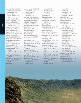 252
INDEX
Saturn 121, 142–147, 235
exploration 89,140, 145
formation of 118
hot spot 22
moons 140, 144–145,
163
rings 146–147, 240
Saturn V rocket 66, 72, 93
Schwarzchild, Karl 241
scientific experiments 106,
108–109, 189
seasons 15, 128, 170–171
Seven Sisters, see Pleiades
Seyfert galaxies 60, 61
shepherd moons 149, 151
Shoemaker-Levy 9 comet 155
shooting stars 158–159
Sirius (Dog Star) 222, 239
Skylab space station 101, 105
Small Magellanic Cloud 11,
52–53, 54
SMART-1 orbiter 88, 193
SNO observatory 35
SOFIA observatory 35
SOHO spacecraft 156,
196, 203
Solar Dynamics Observatory
27
solar eclipse 15, 182, 183,
200, 201
solar flares 27, 201, 202, 203
solar power 29, 76, 77,
106, 113
solar sails 89
solar system 10, 15, 120–121
birth of 118–119
distant 226–227
life 162–163
movement 221
solar wind 119, 136, 140,
141, 143, 201, 204, 209
Sombrero Galaxy 48–49
South Pole Telescope 34
Southern Cross 239
Soyuz rocket 66, 67, 68–69
space 8–9, 40, 41
space colonies 163
space debris 84–85
space elevator 112
space hotels 111
space nations 86–87, 193
space observatories 23, 27,
32–33
space pioneers 92–93
space probes 66, 82–83, 127
space shuttle 9, 28, 70–71, 85
space sickness 108
space stations 70, 98–99,
104–107
space suits 8, 97, 100
space telescopes 23, 28–29,
32–33
space tethers 113
space tourism 110–111, 243
spacecraft 9, 64–89
launch sites 71, 72–73
probes 82–83
rockets 66–67
satellites 76–81
space shuttle 70–71,
242, 243
super 88–89
spaceplanes 112
SpaceShipOne/Two 110,
111, 243
space walks 87, 95, 96–97,
102–103
spectroscopy 21
spiders’ webs 101
spiral galaxies 22, 23, 31, 47,
48–49, 50, 55, 61
Spitzer, Lyman 29
Spitzer Infrared Observatory
23, 32, 33, 51, 52
Sputnik 66, 72, 76, 100, 109,
241
star catalogs 234
star charts/maps 15, 233, 236,
237, 239
Stardust spacecraft 156, 243
stargazing 232–239
stars 8, 11, 12–13, 210–229
binary 55, 56, 218, 222,
228
birth 43, 51, 53, 214–215,
221
clusters 31, 215, 222, 223,
224–225
death 212, 218–219, 228
extreme 228–229
life of 212
multiple 222–223
names 236
neutron 55
temperature 212
types 213
voyages to 114–115
stellar disks 119
stellar winds 51, 53, 221
Stephan’s Quintet 59
Stonehenge 240
storms 22, 129, 136, 143,
150, 175
solar 202–203
Sun 21, 50, 194–203, 212
atmosphere 200–201
birth and death 197
eclipses 182–183, 200, 201
exploration 34, 82, 196,
201, 208–209
formation 118
observing 26, 27, 233
quakes 203
rotation 199
solar cycle 206–207
solar storms 201–203, 207
solar system 10, 15,
120–121, 208
structure 196, 198–199
sunspots 27, 196, 201, 202,
206, 207, 208
supergiants 213, 218
supernovas 42, 118, 212, 218,
219, 228, 230, 241
remnants 33, 51, 52, 221
 