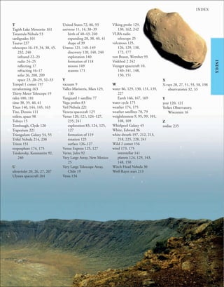 253
INDEX
INDEX
T
Tagish Lake Meteorite 161
Tarantula Nebula 53
tardigrades 101
Taurus 237
telescopes 16–19, 34, 38, 45,
232, 240
infrared 22–23
radio 24–25
reflecting 17
refracting 16–17
solar 26, 208, 209
space 23, 28–29, 32–33
Tempel 1 comet 157
terraforming 163
Thirty Meter Telescope 19
tides 180, 181
time 38, 39, 40, 41
Titan 140, 144, 145, 163
Tito, Dennis 111
toilets, space 98
Toltecs 15
Tombaugh, Clyde 120
Trapezium 221
Triangulum Galaxy 54, 55
Trifid Nebula 214, 238
Triton 151
troposphere 174, 175
Tsiokovsky, Konstantin 92,
240
U
ultraviolet 20, 26, 27, 207
Ulysses spacecraft 201
United States 72, 86, 93
universe 11, 14, 38–39
birth of 40–43, 240
expanding 28, 38, 40, 41
shape of 39
Uranus 121, 148–149
discovery 120, 148, 240
exploration 140
formation of 118
moons 149
seasons 171
V
vacuum 9
Valles Marineris, Mars 129,
130
Vanguard 1 satellite 77
Vega probes 83
Veil Nebula 221
Venera spacecraft 125
Venus 120, 121, 124–127,
235, 241
exploration 83, 124, 125,
127
formation of 119
rotation 125
surface 126–127
Venus Express 125, 127
Verne, Jules 92
Very Large Array, New Mexico
25
Very Large Telescope Array,
Chile 19
Vesta 134
Viking probe 129,
130, 162, 242
VLBA radio
telescope 25
volcanoes 125,
126, 129, 138,
172, 177
von Braun, Wernher 93
Voskhod 2 242
Voyager spacecraft 10,
140–141, 148,
150, 151
W
water 86, 129, 130, 131, 139,
227
Earth 166, 167, 169
water cycle 175
weather 174, 175
weather satellites 78, 79
weightlessness 9, 95, 99, 101,
108, 109
Whirlpool Galaxy 45
White, Edward 96
white dwarfs 197, 212, 213,
218, 225, 228, 241
Wild 2 comet 156
wind 173, 175
interstellar 141
planets 124, 129, 143,
148, 150
Witch Head Nebula 30
Wolf-Rayet stars 213
X
X-rays 20, 27, 51, 55, 58, 198
observatories 32, 33
Y
year 120, 121
Yerkes Observatory,
Wisconsin 16
Z
zodiac 235
 