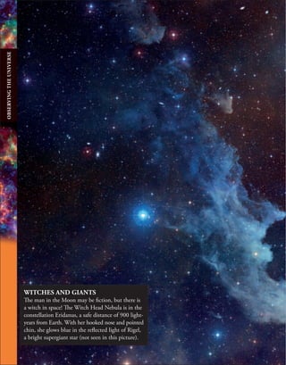 WITCHES AND GIANTS
The man in the Moon may be fiction, but there is
a witch in space! The Witch Head Nebula is in the
constellation Eridanus, a safe distance of 900 light-
years from Earth. With her hooked nose and pointed
chin, she glows blue in the reflected light of Rigel,
a bright supergiant star (not seen in this picture).
OBSERVING
THE
UNIVERSE
 