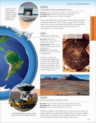 ■ Location The left-hand side of the fuselage of a modiﬁed Boeing 747SP
■ Equipped with A 100 in (2.5 m) diameter reﬂecting telescope.
■ Function To observe the sky in visible and infrared light.
The aircraft will fly above the clouds and most of the atmosphere
at altitudes of between 7 and 9 miles (11 and 14 km) for up to
eight hours at a time. It is hoped that SOFIA’s observations will
answer questions about the creation of the universe. It is
expected to be in use for 20 years.
■ Location 6,800 ft (2 km)
underground in a working nickel mine,
Sudbury, Ontario, Canada
■ Equipped with “Heavy” water in a
39 ft (12 m) diameter tank, surrounded
by 9,600 sensors.
■ Function To study high-energy
particles (neutrinos) from the Sun’s core
and exploding stars.
Neutrinos usually pass
undetected through Earth,
but when they collide with
the heavy water atoms they
produce light flashes, which
are picked up by the sensors
surrounding the tank.
SOFIA
The Stratospheric Observatory for Infrared Astronomy
■ Location A 16,500 ft (5,000 m) high plateau in the Atacama desert, Chile
■ Equipped with At least 66 antennas across 200 pads over 12 miles (18.5 km).
■ Function To observe the gas and dust of the cool universe.
ALMA is a collection of 66 dishes up to 39 ft (12 m) across, that can
operate together as a single, giant telescope. The dry climate, together
with the thin atmosphere at such a high altitude, is perfect for clear
views of infrared and microwave radiation from space.
ALMA
Atacama Large Millimeter/submillimeter Array
SNO
Sudbury Neutrino Observatory
. SOFIA 747SP
is able to keep its
telescope pointing
steadily at an object
in space even if the
aircraft is struck
by turbulence.
d The rock shields the detectors
from cosmic rays.
u TRANSPORTERS are used to move the
giant antenna dishes to different positions.
UNUSUAL OBSERVATORIES
35
OBSERVING
THE
UNIVERSE
 