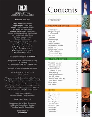 Contents
INTRODUCTION
OBSERVING THE UNIVERSE
What is space?
Our place in space
A circle of stars
Early ideas
Telescopes
Giant telescopes
Seeing light
Infrared astronomy
Messages from the stars
Invisible rays
Hubble Space Telescope
Witches and giants
Observatories in space
Unusual observatories
THE VIOLENT UNIVERSE
What is the universe?
Birth of the universe
100 billion galaxies
Galaxy formation
A sombrero in space
The Milky Way
The Magellanic Clouds
The Local Group
The heart of the Milky Way
When galaxies collide…
Active galaxies
Dark matter
LIFTOFF!
How rockets work
3, 2, 1…
The space shuttle
Launch centers
Launching Ariane 5
Artificial satellites
Satellites in orbit
Satellite shot
Space probes
Space debris
4
6
8
10
12
14
16
18
20
22
24
26
28
30
32
34
36
38
40
44
46
48
50
52
54
56
58
60
62
64
66
68
70
72
74
76
78
80
82
84
LONDON, NEW YORK,
MELBOURNE, MUNICH, and DELHI
Consultant Peter Bond
Project editor Wendy Horobin
Project designer Pamela Shiels
Editors Fleur Star, Holly Beaumont,
Lee Wilson, and Susan Malyan
Designers Rachael Grady, Lauren Rosier,
Gemma Fletcher, Karen Hood, Clare Marshall,
Mary Sandberg, and Sadie Thomas
US editor Margaret Parrish
Indexer Chris Bernstein
Picture researchers Ria Jones, Harriet Mills,
and Rebecca Sodergren
Production editor Sean Daly
Jacket designer Natalie Godwin
Jacket editor Matilda Gollon
Publishing manager Bridget Giles
Art director Martin Wilson
Packaging services supplied by Bookwork
First published in the United States in 2010 by
DK Publishing
375 Hudson Street, New York, New York 10014
Copyright © 2010 Dorling Kindersley Limited
10 11 12 13 14 10 9 8 7 6 5 4 3 2 1
175938—05/10
All rights reserved under International and Pan-American
Copyright Conventions. No part of this publication may be
reproduced, stored in a retrieval system, or transmitted
in any form or by any means, electronic, mechanical,
photocopying, recording, or otherwise, without the prior
written permission of the copyright owner. Published
in Great Britain by Dorling Kindersley Limited.
A catalog record for this book
is available from the Library of Congress.
ISBN: 978-0-7566-6277-6
Color reproduction by Media Development
and Printing Limited, United Kingdom
Printed and bound by Toppan, China
Discover more at
www.dk.com
 