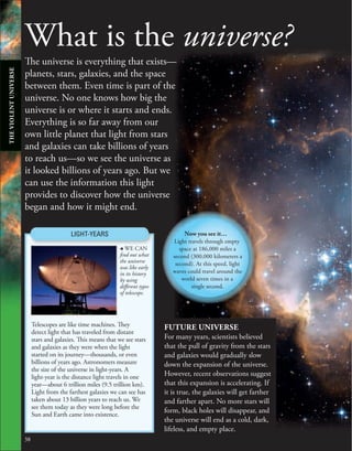 38
What is the universe?
The universe is everything that exists—
planets, stars, galaxies, and the space
between them. Even time is part of the
universe. No one knows how big the
universe is or where it starts and ends.
Everything is so far away from our
own little planet that light from stars
and galaxies can take billions of years
to reach us—so we see the universe as
it looked billions of years ago. But we
can use the information this light
provides to discover how the universe
began and how it might end.
FUTURE UNIVERSE
For many years, scientists believed
that the pull of gravity from the stars
and galaxies would gradually slow
down the expansion of the universe.
However, recent observations suggest
that this expansion is accelerating. If
it is true, the galaxies will get farther
and farther apart. No more stars will
form, black holes will disappear, and
the universe will end as a cold, dark,
lifeless, and empty place.
, WE CAN
find out what
the universe
was like early
in its history
by using
different types
of telescope.
LIGHT-YEARS
Telescopes are like time machines. They
detect light that has traveled from distant
stars and galaxies. This means that we see stars
and galaxies as they were when the light
started on its journey—thousands, or even
billions of years ago. Astronomers measure
the size of the universe in light-years. A
light-year is the distance light travels in one
year—about 6 trillion miles (9.5 trillion km).
Light from the farthest galaxies we can see has
taken about 13 billion years to reach us. We
see them today as they were long before the
Sun and Earth came into existence.
Now you see it…
Light travels through empty
space at 186,000 miles a
second (300,000 kilometers a
second). At this speed, light
waves could travel around the
world seven times in a
single second.
THE
VIOLENT
UNIVERSE
 